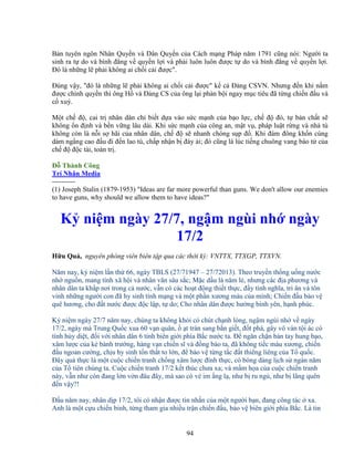 94
B n tuyên ngôn Nhân Quy n và Dân Quy n c a Cách m ng Pháp năm 1791 cũng nói: Ngư i ta
sinh ra t do và bình ñ ng v quy n l i và ph i luôn luôn ñư c t do và bình ñ ng v quy n l i.
ðó là nh ng l ph i không ai ch i c i ñư c".
ðúng v y, "ñó là nh ng l ph i không ai ch i c i ñư c" k c ð ng CSVN. Nhưng ñ n khi n m
ñư c chính quy n thì ông H và ð ng CS c a ông l i ph n b i ngay m c tiêu ñã t ng chi n ñ u và
c xuý.
M t ch ñ , cai tr nhân dân ch bi t d a vào s c m nh c a b o l c, ch ñ ñó, t b n ch t s
không n ñ nh và b n v ng lâu dài. Khi s c m nh c a công an, m t v , pháp lu t r ng và nhà tù
không còn là n i s hãi c a nhân dân, ch ñ s nhanh chóng s p ñ . Khi ñám ñông kh n cùng
dám ng ng cao ñ u ñi ñ n lao tù, ch p nh n b ñày i; ñó cũng là lúc ti ng chuông vang báo t c a
ch ñ ñ c tài, toàn tr .
ð Thành Công
Trí Nhân Media
----------
(1) Joseph Stalin (1879-1953) "Ideas are far more powerful than guns. We don't allow our enemies
to have guns, why should we allow them to have ideas?"
K ni m ngày 27/7, ng m ngùi nh ngày
17/2
H u Qu , nguyên phóng viên biên t p qua các th i kỳ: VNTTX, TTXGP, TTXVN.
Năm nay, k ni m l n th 66, ngày TBLS (27/71947 – 27/72013). Theo truy n th ng u ng nư c
nh ngu n, mang tính xã h i và nhân văn sâu s c; M c d u là năm l , nhưng các ñ a phương và
nhân dân ta kh p nơi trong c nư c, v n có các ho t ñ ng thi t th c, ñ y tình nghĩa, tri ân và tôn
vinh nh ng ngư i con ñã hy sinh tính m ng và m t ph n xương máu c a mình; Chi n ñ u b o v
quê hương, cho ñ t nư c ñư c ñ c l p, t do; Cho nhân dân ñư c hư ng bình yên, h nh phúc.
K ni m ngày 27/7 năm nay, chúng ta không kh i có chút ch nh lòng, ng m ngùi nh v ngày
17/2, ngày mà Trung Qu c xua 60 v n quân, t tràn sang b n gi t, ñ t phá, gây vô vàn t i ác có
tính h y di t, ñ i v i nhân dân 6 t nh biên gi i phía B c nư c ta. ð ngăn ch n bàn tay hung b o,
xâm lư c c a k bành trư ng, hàng v n chi n sĩ và ñ ng bào ta, ñã không ti c máu xương, chi n
ñ u ngoan cư ng, ch u hy sinh t n th t to l n, ñ b o v t ng t c ñ t thiêng liêng c a T qu c.
ðây qu th c là m t cu c chi n tranh ch ng xâm lư c ñính th c, có bóng dáng l ch s ngàn năm
c a T tiên chúng ta. Cu c chi n tranh 17/2 k t thúc chưa xa; và m m h a c a cu c chi n tranh
này, v n như còn ñang l n v n ñâu ñây, mà sao có v im ng l , như b ru ng , như b lãng quên
ñ n v y?!
ð u năm nay, nhân d p 17/2, tôi có nh n ñư c tin nh n c a m t ngư i b n, ñang công tác xa.
Anh là m t c u chi n binh, t ng tham gia nhi u tr n chi n ñ u, b o v biên gi i phía B c. Là tin
 