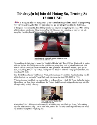 96
T chuy n b b n ñ Hoàng Sa, Trư ng Sa
13.000 USD
- 5 tháng vùi ñ u vào m ng ebay, k sư Vi t ki u b t ng v kho b n ñ c c a phương
Tây và Trung Qu c, cho th y c c nam c a qu c gia này ch gi i h n ñ n ñ o H i Nam…
5 tháng n a cu i năm 2012, Tr n Th ng vùi ñ u vào máy tính trong phòng làm vi c M . Không
ph i tìm ki m, nghiên c u thông tin cho công vi c liên quan s n xu t ñ ng cơ máy bay mà anh
ñang làm cho hãng Pratt&Whitney c a M . Mà ñ … mua b n ñ .
M t cu n atlas do Trung Qu c xu t b n, trong ñó ch rõ c c
nam c a nư c này là ñ o H i Nam
Trong ch ng ñó th i gian, k sư cơ khí Vi t ki u M này “vét” ñư c 150 b n ñ x n nh t t nh ng
nhà sưu t p b n ñ c kh p nơi trên th gi i bán trên m ng ebay. Anh t hào v thành qu : 150
b n ñ kéo dài kho ng 400 năm t 1618 ñ n 2008, g m trên 100 nhà xu t b n t 7 qu c gia: Hà
Lan, Anh, Pháp, ð c, Ý, M và Nga. Trong 100 b n ñ c v lãnh th Trung Qu c chào bán, anh
mua ñư c 80 chi c.
B n ñ v Hoàng Sa c a Vi t Nam có 70 cái, anh mua ñư c 50 và s h u 3 cu n atlas (t p b n ñ
chính th c) do các nhà nư c Trung Qu c xu t b n trong các năm 1908, 1919 và 1933.
Ý tư ng tìm mua b n ñ c c a phương Tây và c Trung Qu c v lãnh th Trung Qu c như nh ng
b ng ch ng xác th c ch ng minh Hoàng Sa, Trư ng Sa không thu c ch quy n c a nư c này ñ n
b t ng v i k sư Vi t ki u này.
Tr n Th ng - nhà sưu t m b n ñ c
v ch quy n Vi t Nam
Cu i tháng 7/2012, khi ñ c tin trên m ng TS Mai H ng t ng b n ñ c c a Trung Qu c mà ông
sưu t m ñư c cho B o tàng L ch s Vi t Nam, anh ñã th vào ebay và b t ng th y kho b n ñ c
v lãnh th Trung Qu c r t phong phú.
 