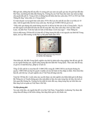 97
B t ng n a, nh ng b n ñ này ñ u v cương gi i c c nam c a qu c gia này ch gi i h n ñ n ñ o
H i Nam, mà không h nh c ñ n Hoàng Sa, Trư ng Sa c a Vi t Nam như nư c này luôn t nh n
ch quy n ñ y phi lý. Trong s ñó có nh ng b n ñ hi m như hai cu n atlas 1919 và 1933 mà Tr n
Th ng ñ r ng “chưa ch c có Trung Qu c”.
Có m t chuy n vui là ngư i bán cu n atlas 1919 Ba Lan cho anh ñã sưu t m và s h u nó 10
năm. Anh là ngư i ñ u tiên h i mua cu n này. H hét giá 10.000 USD do giá tr c .
“Th y m c quá nhưng n u mình không mua thì có th h l i bán cho ai ñó Trung Qu c. V y là
tôi nh ngư i ta ñ dành ñ ki m ñ ti n thì mua ñ t. Hay như cu n atlas 1933 rao bán ðài
Loan, v a ñ n New York hai tu n tôi tình c bi t ñư c và t i mua ngay” - Tr n Th ng k .
Giá tr nh t trong 150 b n ñ l là b n ñ v Năng lư ng khí ñ t và tài nguyên c a lãnh th Trung
Qu c, do C c Môi trư ng và B N i v M phát hành năm 1975.
B n ñ giá tr nh t trong b sưu t p 150 b n ñ
do Vi t ki u Tr n Th ng t ng
Th i ñi m ñó, M ñ n Trung Qu c nghiên c u th i kỳ phát tri n công nghi p, b n ñ này ghi t t
c các ngu n khoáng s n, ngu n năng lư ng ñ t trên lãnh th Trung Qu c. Theo anh, b n ñ này
có giá tr v m t khoa h c, pháp lý và l ch s .
T ng s ti n anh b ra mua b n ñ 13.000 USD, trong ñó 3.000 USD là c a huy n Hoàng Sa
quyên, 5.000 USD c a b n bè quyên và ph n còn l i ti t ki m t thu nh p cá nhân. Hòm hòm kho
b n ñ , anh liên l c v i gi i nghiên c u Vi t Nam ñ t ng toàn b .
Toàn b 150 b n ñ , 3 cu n atlas này sau khi ñư c các nhà nghiên c u th m ñ nh giá tr ñã ñư c
B Thông tin và Truy n thông gom như m t ph n tư li u cho cu c trưng bày tài li u, thư t ch c
liên quan ñ n Hoàng Sa, Trư ng Sa l n nh t t trư c ñ n nay, ñang trưng bày t i tri n lãm c a
B o tàng L ch s quân s Vi t Nam Hà N i.
Tư li u phong phú
T i cu c tri n lãm, các ngu n b n ñ và tư li u Vi t Nam, Trung Qu c và phương Tây ñư c ñ t
cùng nhau d dàng có th ki m ch ng, làm tăng thêm giá tr , ñ chu n xác.
 