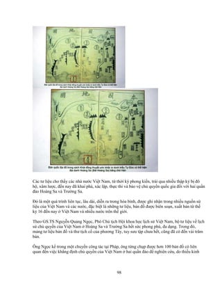 98
Các tư li u cho th y các nhà nư c Vi t Nam, t th i kỳ phong ki n, tr i qua nhi u th p k b ñô
h , xâm lư c, ñ n nay ñã khai phá, xác l p, th c thi và b o v ch quy n qu c gia ñ i v i hai qu n
ñ o Hoàng Sa và Trư ng Sa.
ðó là m t quá trình liên t c, lâu dài, di n ra trong hòa bình, ñư c ghi nh n trong nhi u ngu n s
li u c a Vi t Nam và các nư c, ñ c bi t là nh ng tư li u, b n ñ ñư c biên so n, xu t b n t th
k 16 ñ n nay Vi t Nam và nhi u nư c trên th gi i.
Theo GS.TS Nguy n Quang Ng c, Phó Ch t ch H i khoa h c l ch s Vi t Nam, b tư li u v l ch
s ch quy n c a Vi t Nam Hoàng Sa và Trư ng Sa h t s c phong phú, ña d ng. Trong ñó,
m ng tư li u b n ñ và thư t ch c c a phương Tây, tuy sưu t p chưa h t, cũng ñã có ñ n vài trăm
b n.
Ông Ng c k trong m t chuy n công tác t i Pháp, ông t ng ch p ñư c hơn 100 b n ñ có liên
quan ñ n vi c kh ng ñ nh ch quy n c a Vi t Nam hai qu n ñ o ñ nghiên c u, do thi u kinh
 