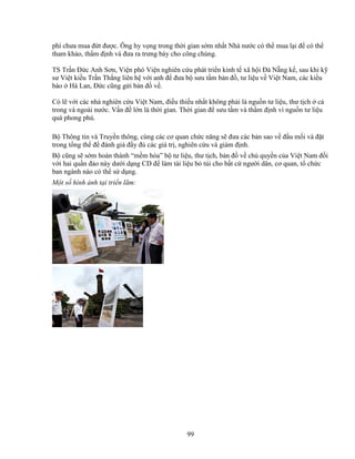 99
phí chưa mua ñ t ñư c. Ông hy v ng trong th i gian s m nh t Nhà nư c có th mua l i ñ có th
tham kh o, th m ñ nh và ñưa ra trưng bày cho công chúng.
TS Tr n ð c Anh Sơn, Vi n phó Vi n nghiên c u phát tri n kinh t xã h i ðà N ng k , sau khi k
sư Vi t ki u Tr n Th ng liên h v i anh ñ ñưa b sưu t m b n ñ , tư li u v Vi t Nam, các ki u
bào Hà Lan, ð c cũng g i b n ñ v .
Có l v i các nhà nghiên c u Vi t Nam, ñi u thi u nh t không ph i là ngu n tư li u, thư t ch c
trong và ngoài nư c. V n ñ l n là th i gian. Th i gian ñ sưu t m và th m ñ nh vì ngu n tư li u
quá phong phú.
B Thông tin và Truy n thông, cùng các cơ quan ch c năng s ñưa các b n sao v ñ u m i và ñ t
trong t ng th ñ ñánh giá ñ y ñ các giá tr , nghiên c u và giám ñ nh.
B cũng s s m hoàn thành “m m hóa” b tư li u, thư t ch, b n ñ v ch quy n c a Vi t Nam ñ i
v i hai qu n ñ o này dư i d ng CD ñ làm tài li u b túi cho b t c ngư i dân, cơ quan, t ch c
ban ngành nào có th s d ng.
M t s hình nh t i tri n lãm:
 