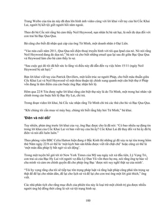 100
Trang Weibo c a tòa án này ñã ñưa lên hình nh video cùng v i l i khai vi t tay c a bà C c Khai
Lai, ngư i b k t t i gi t ngư i h i năm ngoái.
Theo ñó bà C c nói r ng bà c m th y Neil Heywood, n n nhân b bà sát h i, là m i ñe d a ñ i v i
con trai bà B c Qua Qua.
Bà cũng cho bi t ñã nh n quà cáp c a ông T Minh, m t doanh nhân ð i Liên.
“Vào n a cu i năm 2011, Qua Qua n i ñi n tho i truy n hình v i tôi qua Ipad c a nó. Nó nói r ng
Neil Heywood ñang ñe d a nó,” bà nói và cho bi t nh ng email qua l i sau ñó gi a B c Qua Qua
và Heywood làm cho bà c m th y lo s .
“Sau cu c g i ñó tôi ñã h t s c lo l ng và ñi u này ñã d n ñ n v vi c hôm 15/11 (ngày Neil
Heywood b sát h i).”
B n l i khai vi t tay c a Patrick Devillers, m t ki n trúc sư ngư i Pháp, cho bi t mâu thu n gi a
C c Khai Lai và Neil Heywood v m t th a thu n tài chính xung quanh m t căn bi t th Pháp
v n ñang là tâm ñi m c a cáo bu c ông B c nh n h i l .
Hôm qua 22/8 Tòa ñư c nghe l i khai r ng căn bi t th này là do T Minh, m t trong hai nhân v t
chính trong cáo bu c h i l B c Hy Lai, chi tr .
Trong ño n video l i khai, bà C c xác nh n r ng T Minh chi tr các th cho bà và B c Qua Qua.
“Khi chúng tôi c n mua vé máy bay, chúng tôi bi t r ng hãy h i T Minh,” bà khai.
'ðiên và nói d i'
Tuy nhiên, ph n ng trư c l i khai c a v , ông B c ñư c cho là ñã nói: “Có bao nhiêu s ñáng tin
trong l i khai c a C c Khai Lai và b n vi t tay c a bà y? C c Khai Lai ñã thay ñ i và bà y ñã b
ñiên và nói d i luôn luôn.”
Theo phóng viên BBC Celia Hatton hi n ñang B c Kinh thì nh ng gì ñã x y ra t i tòa trong hôm
th Năm ngày 22/8 có th là ‘m t k ch b n sân kh u ñư c vi t r t ch t ch ’ ho c cũng có th là
‘m t màn ñ u pháp lý b t ng và sôi ñ ng’.
Trong m t tuyên b g i t i t New York Times c a M sau ngày xét x ñ u tiên, Lý V ng Tri,
con trai c c a B c Hy Lai v i ngư i v ñ u Lý ðan Vũ v n theo h m , nói r ng ông t hào v
cha mình và c m ơn chính quy n ñã cho phép ông B c ‘ñư c nói suy nghĩ th t s c a mình’.
“Tôi hy v ng r ng cha tôi s ti p t c tôn tr ng pháp lu t và r ng lu t pháp cũng ph i tôn tr ng s
th t ñ ñ l i cho nhân dân, ñ l i cho l ch s và ñ l i cho con trai ông m t l i gi i thích,” ông
vi t.
Các nhà phân tích cho r ng m c ñích c a phiên tòa này là lo i tr m t chính tr gia ñư c nhi u
ngư i ng h ñ ng th i cũng là xét x t i tr ng hình s .
 