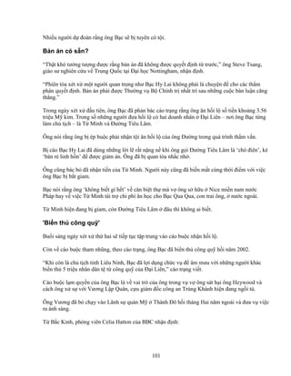 101
Nhi u ngư i d ñoán r ng ông B c s b tuyên có t i.
B n án có s n?
“Th t khó tư ng tư ng ñư c r ng b n án ñã không ñư c quy t ñ nh t trư c,” ông Steve Tsang,
giáo sư nghiên c u v Trung Qu c t i ð i h c Nottingham, nh n ñ nh.
“Phiên tòa xét x m t ngư i quan tr ng như B c Hy Lai không ph i là chuy n ñ cho các th m
phán quy t ñ nh. B n án ph i ñư c Thư ng v B Chính tr nh t trí sau nh ng cu c bàn lu n căng
th ng.”
Trong ngày xét x ñ u tiên, ông B c ñã ph n bác cáo tr ng r ng ông ăn h i l s ti n kho ng 3.56
tri u M kim. Trong s nh ng ngư i ñưa h i l có hai doanh nhân ð i Liên – nơi ông B c t ng
làm ch t ch – là T Minh và ðư ng Tiêu Lâm.
Ông nói r ng ông b ép bu c ph i nh n t i ăn h i l c a ông ðư ng trong quá trình th m v n.
B cáo B c Hy Lai ñã dùng nh ng l i l r t n ng n khi ông g i ðư ng Tiêu Lâm là ‘chó ñiên’, k
‘bán r linh h n’ ñ ñư c gi m án. Ông ñã b quan tòa nh c nh .
Ông cũng bác b ñã nh n ti n c a T Minh. Ngư i này cũng ñã bi n m t cùng th i ñi m v i vi c
ông B c b b t giam.
B c nói r ng ông ‘không bi t gì h t’ v căn bi t th mà v ông s h u Nice mi n nam nư c
Pháp hay v vi c T Minh tài tr chi phí ăn h c cho B c Qua Qua, con trai ông, nư c ngoài.
T Minh hi n ñang b giam, còn ðư ng Tiêu Lâm ñâu thì không ai bi t.
'Bi n th công qu '
Bu i sáng ngày xét x th hai s ti p t c t p trung vào cáo bu c nh n h i l .
Còn v cáo bu c tham nhũng, theo cáo tr ng, ông B c ñã bi n th công qu h i năm 2002.
“Khi còn là ch t ch t nh Liêu Ninh, B c ñã l i d ng ch c v ñ âm mưu v i nh ng ngư i khác
bi n th 5 tri u nhân dân t t công qu c a ð i Liên,” cáo tr ng vi t.
Cáo bu c l m quy n c a ông B c là v vai trò c a ông trong v v ông sát h i ông Heywood và
cách ông x s v i Vương L p Quân, c u giám ñ c công an Trùng Khánh hi n ñang ng i tù.
Ông Vương ñã b ch y vào Lãnh s quán M Thành ðô h i tháng Hai năm ngoái và ñưa v vi c
ra ánh sáng.
T B c Kinh, phóng viên Celia Hatton c a BBC nh n ñ nh:
 
