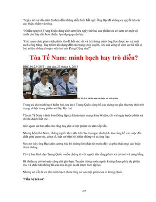 102
“Ngày xét x ñ u tiên ñã ñem ñ n nh ng di n bi n b t ng . Ông B c ñã ch ng c quy t li t các
cáo bu c nh m vào ông.
“Nhi u ngư i Trung Qu c ñang ch xem li u ngày th hai c a phiên tòa có xem xét m t t i
danh còn h p d n hơn nhi u: l m d ng quy n l c.
“Các quan ch c ph trách phiên tòa ñã h t s c v t v ñ ch ng minh ông B c ñư c xét x m t
cách công b ng. Tuy nhiên khi ñ ng ñ n cáo tr ng l ng quy n, li u các công t viên có th ti t l
bao nhiêu nh ng chuy n n i tình c a ð ng C ng s n?”
Tòa T Nam: minh b ch hay trò di n?
BBC.10:23 GMT - th sáu, 23 tháng 8, 2013
B c Hy Lai bác b m i cáo bu c sai trái t i tòa
Trong c ch minh b ch hi m hoi, tòa án Trung Qu c công b các thông tin g n như t c th i trên
m ng xã h i trong phiên x B c Hy Lai.
Tòa án T Nam t nh Sơn ðông l p tài kho n trên m ng Sina Weibo, ch vài ngày trư c phiên x
chính khách th t th .
Gi i quan sát ban ñ u cho r ng ñây ch là m t phiên tòa dàn x p s n.
Nhưng hôm th Năm, nh ng ngư i theo dõi trên Weibo ng c nhiên khi tòa công b các cu c ñ i
ch t gi a quan tòa, công t , lu t sư bi n h , nhân ch ng và c ông B c.
Nó cho th y ông B c kiên cư ng bác b nh ng l i nh n t i trư c ñây và ph nh n m i cáo bu c
tham nhũng.
Có v ban lãnh ñ o Trung Qu c mu n ch ng t v i ngư i dân r ng phiên x c i m và công b ng.
Dĩ nhiên s c i m này cũng ch gi i h n. Truy n thông nư c ngoài không ñư c phép d phiên
tòa, và ch c h n thông tin c a tòa án g i ra ñã ñư c biên t p l i.
Nhưng nó v n là c ch minh b ch chưa t ng có v i m t phiên tòa Trung Qu c.
‘Ti n b l ch s ’
 