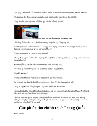 103
Sau ngày x th nh t, s ngư i theo dõi tài kho n Weibo c a tòa án tăng t 40,000 lên 300,000.
Nhi u công dân Trung Qu c nói các tin nh n c a tòa trên m ng là ch d u ti n b .
Tang Xiaohu, m t lu t sư H Nam, g i ñây là “ti n b l ch s ”.
Tòa án T Nam cung c p nhi u thông tin trên m ng xã h i
“S càng t t hơn n u các v án bình thư ng cũng như v y,” ông này nói.
Bình lu n trên t Nhân dân Nh t báo ca ng i hành ñ ng c a tòa trên Weibo “ph n ánh s minh
b ch và c i m c a pháp quy n t i Trung Qu c”.
Nhưng không ph i ai cũng l c quan như th .
Zhang Zhi'an, giáo sư báo chí ð i h c Tôn D t Tiên t i Qu ng Châu, ch ra r ng các tin nh n c a
tòa có ch n l c.
Chính quy n ñã k t h p s c i m và ki m soát, theo ông này.
“H bi u l c i m trong lúc v n ki m soát r i ro,” ông cho bi t.
Ngoài k ch b n?
Nhưng chưa h n m i r i ro ñ u ñã ñư c chính quy n ki m soát.
S c ng c i c a B c Hy Lai khi n nhi u ngư i dùng Weibo t ra ngư ng m .
“Nay s th t khó ñ k t t i ông ta,” m t bình ph m trên Weibo nói.
Trong ch d u B c Kinh không hoàn toàn tho i mái v i s minh b ch, báo ñ ng Quang Minh Nh t
báo c nh cáo ông B c không ñư c l i d ng.
“Tòa án b o ñ m quy n pháp lý c a b can ñ b o ñ m danh d t i cao c a pháp lu t. Nhưng
nh ng k t i ph m không th dùng nó ñ gây r i, xóa nhòa chuy n x u và t t, xóa t i cho mình và
coi thư ng pháp lu t,” t báo vi t.
Các phiên tòa chính tr Trung Qu c
Celia Hatton
 