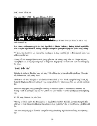104
BBC News, B c Kinh
C p nh t: 02:57 GMT - th năm, 22 tháng 8, 2013
V án 'Bè lũ B n tên' là v án chính tr l n nh t c a Trung
Qu c t trư c ñ n nay
Lúc còn trên ñ nh cao quy n l c, ông B c Hy Lai, Bí thư Thành y Trùng Khánh, ngư i lúc
nào cũng ăn m c ch nh t , dư ng như t n hư ng hào quang trong s chú ý c a công chúng.
Vì l ñó, vào ñêm trư c khi ph i ra tòa, ông B c có l ñang c m th y r t cô ñơn sau m t năm sau
ch n song nhà lao.
Nhưng ñ i v i m t ngư i mà l ch s gia t c g n li n v i nh ng thăng tr m c a ð ng C ng s n
Trung Qu c, có l ông B c cũng nh n ra r ng mình ñã góp m t vào m t danh sách ít i nhưng ñ y
tai ti ng.
'Bè lũ B n tên'
B t ñ u t phiên x T nhân bang h i năm 1980, nh ng cán b cao c p nh t c a ð ng C ng s n
ñã ph i ra trư c vành móng ng a.
'Bè lũ B n tên' này, trong ñó có phu nhân c a chính lãnh t Mao Tr ch ðông là Giang Thanh, b
bu c t i ñã gây ra ch t chóc và tuy t v ng trong su t th i kỳ Cách m ng Văn hóa kéo dài m t th p
k .
Phiên tòa ñư c phát sóng qua truy n hình này có hơn 800 ngư i và 300 nhà báo d khán. Bà
Giang Thanh ñã ch ng l i các cáo bu c, nhi u lúc khóc n c n và có lúc còn b ñưa ra kh i phòng
x .
C ñ t nư c dán m t vào màn hình.
“Không có nhi u ngư i dân Trung Qu c có truy n hình vào th i ñi m ñó, cho nên chúng tôi ñ n
nhà b n bè ho c hàng xóm ñ cùng theo dõi di n bi n phiên tòa,” nhà s h c Chương L p Phàm k
l i.
“T nhân bang ñã gây ra r t nhi u căm ph n trong dân chúng. Ngư i dân mu n h ph i b tr ng
tr .”
 