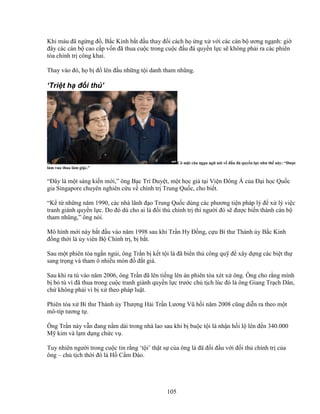 105
Khi máu ñã ng ng ñ , B c Kinh b t ñ u thay ñ i cách h ng x v i các cán b ương ng nh: gi
ñây các cán b cao c p v n ñã thua cu c trong cu c ñ u ñá quy n l c s không ph i ra các phiên
tòa chính tr công khai.
Thay vào ñó, h b ñ lên ñ u nh ng t i danh tham nhũng.
‘Tri t h ñ i th ’
Có m t câu ng n ng nói v ñ u ñá quy n l c như th này: “ðư c
làm vua thua làm gi c.”
“ðây là m t sáng ki n m i,” ông B c Trí Duy t, m t h c gi t i Vi n ðông Á c a ð i h c Qu c
gia Singapore chuyên nghiên c u v chính tr Trung Qu c, cho bi t.
“K t nh ng năm 1990, các nhà lãnh ñ o Trung Qu c dùng các phương ti n pháp lý ñ x lý vi c
tranh giành quy n l c. Do ñó dù cho ai là ñ i th chính tr thì ngư i ñó s ñư c bi n thành cán b
tham nhũng,” ông nói.
Mô hình m i này b t ñ u vào năm 1998 sau khi Tr n Hy ð ng, c u Bí thư Thành y B c Kinh
ñ ng th i là y viên B Chính tr , b b t.
Sau m t phiên tòa ng n ng i, ông Tr n b k t t i là ñã bi n th công qu ñ xây d ng các bi t th
sang tr ng và tham ô nhi u món ñ ñ t giá.
Sau khi ra tù vào năm 2006, ông Tr n ñã lên ti ng lên án phiên tòa xét x ông. Ông cho r ng mình
b b tù vì ñã thua trong cu c tranh giành quy n l c trư c ch t ch lúc ñó là ông Giang Tr ch Dân,
ch không ph i vì b x theo pháp lu t.
Phiên tòa x Bí thư Thành y Thư ng H i Tr n Lương Vũ h i năm 2008 cũng di n ra theo m t
mô-típ tương t .
Ông Tr n này v n ñang n m dài trong nhà lao sau khi b bu c t i là nh n h i l lên ñ n 340.000
M kim và l m d ng ch c v .
Tuy nhiên ngư i trong cu c tin r ng ‘t i’ th t s c a ông là ñã ñ i ñ u v i ñ i th chính tr c a
ông – ch t ch th i ñó là H C m ðào.
 