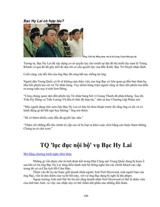 106
B c Hy Lai có h p tác?
Ông Tr n Hy ð ng ñư c cho là b Giang Tr ch Dân gán t i
Tương t , B c Hy Lai ñã xây d ng cơ s quy n l c cho mình t i ñ i ñô th mi n tây nam là Trùng
Khánh và qua ñó ñã gây m i ñe d a t i cơ c u quy n l c c a B c Kinh, B c Trí Duy t nh n ñ nh.
Cu i cùng, các ñ i th c a ông B c ñã cùng b t tay ch ng l i ông.
Ngư i dân Trung Qu c có l s không c m th y vi c c a ông B c có liên quan gì ñ n b n thân h
như h i phiên tòa xét x T nhân bang. Tuy nhiên hàng tri u ngư i cũng s theo dõi phiên tòa di n
ra trong tu n nay t nh Sơn ðông.
“Công chúng quan tâm ñ n phiên tòa T nhân bang b i vì Giang Thanh ñã ph n kháng. Sau ñó,
Tr n Hy ð ng và Tr n Lương Vũ ñ u t thái ñ h p tác,” nhà s h c Chương L p Phàm nói.
“M i ngư i ñang ch xem li u B c Hy Lai có bác b th a thu n trư c ñó r ng ông có t i và có
hành ñ ng gì ñó b t ng hay không,” ông nói thêm.
“S có thêm nhi u cu c ñ u ñá quy n l c n a.”
“Th m chí nh ng ñ i th chính tr c p cao s b lo i ra kh i cu c chơi b ng cáo bu c tham nhũng.
Chúng ta c ch xem.”
TQ 'l c ñ c n i b ' v B c Hy Lai
M b ng chương trình nghe nhìn khác
Nh ng gì v n ñư c cho là tình ñoàn k t trong ð n C ng s n Trung Qu c ñang b hoen
sau khi có tin ông B c Hy Lai t ng ñi u hành m t h th ng nghe lén các chính khách cao c p,
trong ñó có c Ch t ch H C m ðào.
Thêm vào ñó là cáo bu c gi t doanh nhân ngư i Anh Neil Heywood, m t ngư i b n c a
ông B c, v n là tâm ñi m c a v bê b i này, v i v ông B c ñang b nghi là th ph m.
Ngo i trư ng Anh m i bác b tin nói r ng doanh nhân Neil Heywood có th là nhân viên
c a tình báo Anh, và vi c xác nh n này có th ch m d t ph n nào nh ng ñ n ñoán.
 