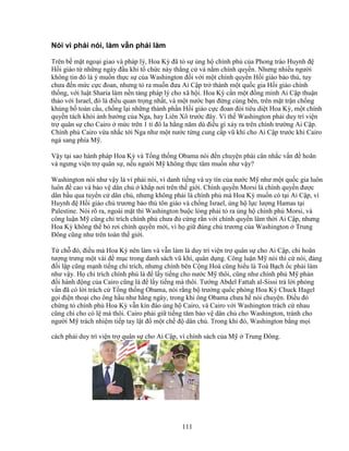 111
Nói vì ph i nói, làm v n ph i làm
Trên b m t ngo i giao và pháp lý, Hoa Kỳ ñã t s ng h chính ph c a Phong trào Huynh ñ
H i giáo t nh ng ngày ñ u khi t ch c này th ng c và n m chính quy n. Nhưng nhi u ngư i
không tin ñó là ý mu n th c s c a Washington ñ i v i m t chính quy n H i giáo b o th , tuy
chưa ñ n m c c c ñoan, nhưng t ra mu n ñưa Ai C p tr thành m t qu c gia H i giáo chính
th ng, v i lu t Sharia làm n n t ng pháp lý cho xã h i. Hoa Kỳ c n m t ñ ng minh Ai C p thu n
th o v i Israel, ñó là ñi u quan tr ng nh t, và m t nư c b n ñ ng cùng bên, trên m t tr n ch ng
kh ng b toàn c u, ch ng l i nh ng thành ph n H i giáo c c ñoan ñòi tiêu di t Hoa Kỳ, m t chính
quy n tách kh i nh hư ng c a Nga, hay Liên Xô trư c ñây. Vì th Washington ph i duy trì vi n
tr quân s cho Cairo m c trên 1 t ñô la h ng năm dù ñi u gì x y ra trên chính trư ng Ai C p.
Chính ph Cairo v a nh c t i Nga như m t nư c t ng cung c p vũ khí cho Ai C p trư c khi Cairo
ng sang phía M .
V y t i sao hành pháp Hoa Kỳ và T ng th ng Obama nói ñ n chuy n ph i cân nh c v n ñ hoãn
và ngưng vi n tr quân s , n u ngư i M không th c tâm mu n như v y?
Washington nói như v y là vì ph i nói, vì danh ti ng và uy tín c a nư c M như m t qu c gia luôn
luôn ñ cao và b o v dân ch kh p nơi trên th gi i. Chính quy n Morsi là chính quy n ñư c
dân b u qua tuy n c dân ch , nhưng không ph i là chính ph mà Hoa Kỳ mu n có t i Ai C p, vì
Huynh ñ H i giáo ch trương b o th tôn giáo và ch ng Israel, ng h l c lư ng Hamas t i
Palestine. Nói rõ ra, ngoài m t thì Washington bu c lòng ph i t ra ng h chính ph Morsi, và
công lu n M cũng ch trích chính ph chưa ñ c ng r n v i chính quy n lâm th i Ai C p, nhưng
Hoa Kỳ không th b rơi chính quy n m i, vì h gi ñúng ch trương c a Washington Trung
ðông cũng như trên toàn th gi i.
T ch ñó, ñi u mà Hoa Kỳ nên làm và v n làm là duy trì vi n tr quân s cho Ai C p, ch hoãn
tư ng trưng m t vài ñ m c trong danh sách vũ khí, quân d ng. Công lu n M nói thì c nói, ñ ng
ñ i l p cũng m nh ti ng ch trích, nhưng chính bên C ng Hoà cũng hi u là Toà B ch c ph i làm
như v y. H ch trích chính ph là ñ l y ti ng cho nư c M thôi, cũng như chính ph M ph n
ñ i hành ñ ng c a Cairo cũng là ñ l y ti ng mà thôi. Tư ng Abdel Fattah al-Sissi tr l i ph ng
v n ñã có l i trách c T ng th ng Obama, nói r ng b trư ng qu c phòng Hoa Kỳ Chuck Hagel
g i ñi n tho i cho ông h u như h ng ngày, trong khi ông Obama chưa h nói chuy n. ði u ñó
ch ng t chính ph Hoa Kỳ v n kín ñáo ng h Cairo, và Cairo v i Washington trách c nhau
cũng ch cho có l mà thôi. Cairo ph i gi ti ng tăm b o v dân ch cho Washington, tránh cho
ngư i M trách nhi m ti p tay l t ñ m t ch ñ dân ch . Trong khi ñó, Washington b ng m i
cách ph i duy trì vi n tr quân s cho Ai C p, vì chính sách c a M Trung ðông.
 