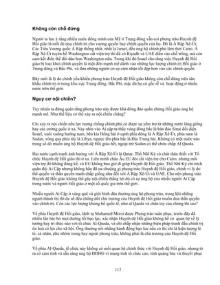 112
Không còn ch ñ ng
Ngư i ta lưu ý r ng nhi u nư c ñ ng minh c a M Trung ñông v n coi phong trào Huynh ñ
H i giáo là m i ñe do chính tr cho vương quy n hay chính quy n c a h . ðó là Á R p Xê-Út,
Các Ti u Vương qu c Á R p th ng nh t, nh t là Israel, ñ u ng h chính ph lâm th i Cairo. Á
R p Xê-Út tuyên b Washington c t vi n tr thì ñã có Riyadh và UAE ñi n vào ch tr ng, mà còn
cam k t ñi n th d i dào hơn Washington n a. Trong khi ñó Israel cho r ng vi c Huynh ñ H i
giáo b lo i kh i chính quy n là m t ñòn m nh m ñánh vào nh ng l c lư ng chính tr H i giáo
Trung ñông và B c Phi, và ñưa nh ng ngư i có s c m nh n t t ñ p hơn vào các chính quy n.
ðây m i là lý do chính y u khi n phong trào Huynh ñ H i giáo không còn ch ñ ng trên sân
kh u chính tr trong khu v c Trung ñông, B c Phi, m c dù h có g c r và ho t ñ ng nhi u
nư c trên th gi i.
Nguy cơ n i chi n?
Tuy nhiên ta ñ ng quên r ng phong trào này ñư c khá ñông ñ o qu n chúng H i giáo ng h
m nh m . Như th li u có th x y ra n i chi n chăng?
Ch x y ra n i chi n n u l c lư ng ch ng chính ph có ñư c s y m tr t nh ng nư c láng gi ng
hay các cư ng qu c xa. Nay nhìn vào Ai c p ta th y vùng ñông b c là bán ñ o Sinai ñ i di n
Israel, xuôi xu ng hư ng nam, bên kia H ng h i c nh phía ñông là Á R p Xê-Út, phía nam là
Sudan, vòng qua phía tây là Libya, ngư c lên phía b c là ð a Trung h i. Không có m t nư c nào
trong s ñó mu n ng h Huynh ñ H i giáo h t, ngo i tr Sudan có th ch a ch p Al Qaeda.
Hai nư c c nh tranh nh hư ng v i Á R p Xê-Út là Qatar, Th Nhĩ Kỳ có chút thân thi t v i T
ch c Huynh ñ H i giáo thì xa. Liên minh châu Âu EU ñòi c t vi n tr cho Cairo, nhưng m i
vi n tr ñó không ñáng k , và EU không bao gi ñi giúp Huynh ñ H i giáo. Th Nhĩ Kỳ ch trích
quân ñ i Ai C p nhưng không h n ñã ưa chu ng gì phong trào Huynh ñ H i giáo, chính vì lý do
th quy n và th n quy n tranh ch p gi ng như ñ i v i Á R p Xê-Út và UAE. Cho nên phong trào
Huynh ñ H i giáo không th gây n i chi n th ng l i dù có s ng h c a nhi u ngư i Ai C p
trong nư c và ngư i H i giáo m t s qu c gia trên th gi i .
Nhi u ngư i Ai C p vùng quê và gi i bình dân thư ng ng h phong trào, trong khi nh ng
ngư i thành th thì ña s ñ u ch ng ñ i ch trương c a Huynh ñ H i giáo mu n ñưa th n quy n
vào chính tr . Còn các l c lư ng kh ng b qu c t , như al Qaeda và chân tay c a chúng thì sao?
V phía Huynh ñ H i giáo, lãnh t Mohamed Morsi ñư c Phong trào tuân ph c, trư c ñây ñã
nhi u l n bác b m i ñư ng l i b o l c, xác nh n Huynh ñ H i giáo không h có quan h v lý
tư ng hay tri th c nào v i t ch c Al-Qaeda, và ch ch p nh n nh ng bi n pháp tranh ñ u chính tr
ôn hoà có l i cho xã h i. Ông thư ng nói nh ng hành ñ ng b o lưc n u có th ch là hi n tư ng l
t , cá nhân, phe nhóm trong hay ngoài phong trào, không ph i là ch trương c a Huynh ñ H i
giáo.
V phía Al-Qaeda, t ch c này không có m i quan h chính th c v i Huynh ñ H i giáo, nhưng t
ra có c m tình và s n sàng ng h HðHG vì mang tính t ch c cao, tính qu ng bác và thuy t ph c
 