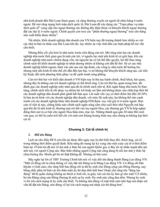 12
nhà kinh doanh ñ n ðài Loan tham quan, và cũng thư ng xuyên c ngư i ñi chào hàng nư c
ngoài. ð m r ng m ng lư i m u d ch qu c t , ðài Loan ñã xây d ng các “Tr m ph c v m u
d ch qu c t ” cung c p cho ngo i thương các ñư ng dây ñi n tho i và khuy n khích ngo i thương
ñ t các ñ i lý nư c ngoài. Chính quy n còn treo các “ph n thư ng ngo i thương” trao cho hãng
nào xu t kh u ñư c nhi u”.
T t nhiên, kh i doanh nghi p dân doanh c a VN hi n nay ñã trư ng thành hơn nhi u so v i
các nhà tư b n tư nhân c a ðài Loan khi ñó, tuy nhiên s vi c tính ñ n các bi n pháp h tr v n
c n thi t.
Nhưng ñi u c t y u hơn là nhà nư c trư c tiên ñ ng c n tr . M r ng tràn lan các doanh
nghi p nhà nư c th i gian qua là m t c n tr , vì ngu n l c m t n n kinh t có gi i h n, khi các
doanh nghi p nhà nư c chi m d ng v n, tài nguyên l i có l i th ñ c quy n, l i th thao túng
chính sách thì kh i doanh nghi p tư nhân ñương nhiên s không còn ñ t ñ th . S có các nhà
doanh nghi p khôn ngoan, bám vào sân sau các t p ñoàn, các công ty nhà nư c ñ hư ng l i,
nhưng m t n n kinh t như th ch d n ñ n l n b i, vì nó không th khuy n khích sáng t o, c i ti n
k thu t, ñ i m i phương th c ph c v ñ c nh tranh sòng ph ng.
C n tr th hai v i kh i dân doanh VN hi n nay là th t c hành chính, thu khoá, h i quan,
nhưng ñây là nh ng c n tr doanh nghi p có th thích ng. C n tr th ba, quan tr ng hơn, ñã
ñánh g c các doanh nghi p m y năm qua ñó là chính sách ti n t . Khi ngân hàng nhà nư c b thao
túng, chính sách ti n t ch ph c v nhóm l i ích ho c sai l m mà không ñư c s a ch a k p th i thì
các doanh nghi p dân doanh ph i gánh h t h u qu . Lãi su t v n vay có th i ñi m lên ñ n 20-30%
là b n án t hình v i các doanh nghi p dân doanh, v i m c lãi su t này, h không th nào c nh
tranh v i các doanh nghi p khác như doanh nghi p FDI ñư c vay v n giá r nư c ngoài. Rào
c n v ti n t này, ch ng khác nào chính sách ngăn sông c m ch cu i th i nhà Nguy n mà h u
qu khi ñó là n n kinh t , thương m i rơi h t vào tay ngư i Hoa, các thương gia VN b bóp ngh t
ñ ng th i m ra cơ h i cho ngư i Hoa thâu tóm, tr c l i. Nh ng thành qu g n 20 năm ð i m i
v a qua, có th b cu n trôi h t ch v i m t cơn kh ng ho ng hi n nay n u chúng ta không k p th i
c i t .
Chương 3: C i t chính tr
1. ð i tên ð ng
L ch s cho th y ðCS còn t n t i ñư c ñ n ngày nay là nh bi t thay ñ i, thích ng, c i t
trong nh ng th i ñi m quy t ñ nh. Kh năng ñó mang l i kỳ v ng cho m t cu c c i t th i ñi m
hi n t i. trên tôi ñã nói v ám nh ý th c h c a ngư i Qu c gia, ñây tôi s nh n m nh ñ n ám
nh này v i ngư i C ng s n. B n thân nh ng ngư i C ng s n cũng ñang b n i ám nh ý th c h
chưa buông tha. Mu n g b nó th t không d . Nhưng c th xem.
Hãy nghe l i l i c TBT Trư ng Chinh khi nói v vi c ñ i tên ñ ng thành ð ng Lao ñ ng VN:
“M t s ñ ng chí ta chưa thông v vi c ñ t tên ð ng ta là ð ng Lao ñ ng VN. Có ñ ng chí băn
khoăn vì tình c m, cho r ng bi t bao ñ ng chí ta ñã hy sinh cho ð ng c ng s n ðông Dương, nay
b ng ch c ph i t bi t cái tên thân m n y thì ñau ñ n bi t bao! Ho c cho r ng tên “ñ ng lao
ñ ng” ñã b qu n chúng không ưa thích Anh r i, ta giây vào cái tên y làm gì cho m t! C nhiên,
b tên ð ng c ng s n ðông Dương là m t s hy sinh. Hy sinh nào cũng ñau ñ n. Nhưng hy sinh
vì l i ích cách m ng là hy sinh c n thi t. Ta không nên ñ ng v m t tình c m nh h p mà nh n xét
v n ñ ñ t tên ð ng, nên ñ ng v l i ích cách m ng mà nh n xét thì ñúng hơn”.
 