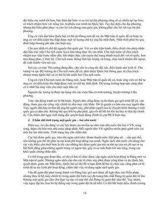 14
ñ i bi u c a mình t t hơn, b n thân ñ i bi u vì cư trú t i ñ a phương cũng s có nhi u áp l c hơn,
có trách nhi m hơn v i ti ng nói, lá phi u c a mình t i Qu c h i. Tuy ñ i di n cho ñ a phương,
nhưng ñ i bi u ph i ph c v cho l i ích chung c a qu c gia, không ph i cho l i ích c c b ñ a
phương.
ng c viên ñ i bi u Qu c h i có th do ð ng m i ñ c , do M t tr n t qu c ñ c ho c t
ng c v i ñi u ki n thu th p ñư c m t s lư ng ch ký ng h nh t ñ nh. Nh t thi t ph i b quy
ñ nh hi p thương phi dân ch hi n nay.
C n quy ñ nh rõ ch ñ nguyên th qu c gia. V i cơ c u hi n hành, ñi u ch nh cho phép nhân
dân b u tr c ti p Ch t ch nư c là có kh năng th c thi cao nh t. Ch t ch nư c s ch u trách
nhi m tr c ti p trư c nhân dân, khi nh n ch c c n tuyên th trung thành tuy t ñ i v i t qu c, hơn
m i ñ ng phái, ý th c h . Ch t ch nư c th ng lĩnh l c lư ng vũ trang, ch u trách nhi m ñ i ngo i,
ñ xu t thành viên n i các.
N i các có m t Th tư ng ñ ng ñ u, ch y u lo công tác ñ i n i, ñi u hành n n kinh t . Th
tư ng và các B trư ng do Ch t ch nư c ñ c , ph i ñư c Qu c h i thông qua, s ch u trách
nhi m trư c Qu c h i và có th b bãi mi n b i Ch t ch nư c.
ng c viên Ch t ch nư c do ð ng m i, ho c M t tr n t qu c ñ c , ho c ng viên có th t
ng c v i ñi u ki n thu th p ñư c m t s ch ký nh t ñ nh. Dù trong trư ng h p nào cũng ph i
có ít nh t hai ng viên cho m t cu c b u c .
Nguyên t c tương t ñư c áp d ng cho các cu c b u c t nh trư ng, huy n trư ng ñ a
phương.
Vi c v n ñ ng tranh c là b t bu c. Ngư i dân cũng ñư c t do tham gia quá trình ñ c , v n
ñ ng, tham gia vào công vi c chính tr như m i vi c khác. ðó là quy n cơ b n c a m i ngư i dân.
Vi c ngư i dân bày t thái ñ ng h ngư i này, phê phán ngư i kia là chuy n bình thư ng m t
qu c gia có dân ch . Không th quy k t h phe phái, gây r i ñ b t b khi h bày t thái ñ chính
tr . C n ch m d t ngay tình tr ng ñ c quy n ho t ñ ng chính tr c a ðCS hi n nay.
4. Ch m d t tình tr ng m t qu c gia – hai nhà nư c
Hi n nay, cơ c u ñ ng và các h i ñoàn c a nó t n t i như m t nhà nư c th hai VN, song
song, th m chí bên trên nhà nư c pháp ñ nh. M i ngư i dân VN nghi m nhiên ph i gánh trên vai
m t lúc hai nhà nư c. Tình tr ng này c n ch m d t.
Các h i ñoàn qu c gia, tiêu t n ngân sách như: ðoàn thanh niên, H i ph n … c n gi i th ,
n u không gi i th thì ph i t túc kinh phí ho t ñ ng c a mình. Ngân sách nhà nư c c n dùng cho
các vi c khác c n thi t hơn là chi vào nh ng h i ñoàn qu c gia mà s t n t i c a nó ch t o ra s
b t bình ñ ng gi a nh ng ngư i trong và ngoài h i, gây ra s m t ñoàn k t sâu r ng, trong các
kh i qu n chúng nhân dân.
Có th trong giai ño n ñ u, s ch có hai t ch c ñư c c p ngân sách ho t ñ ng là ð ng m i và
M t tr n t qu c. Nhưng ngân sách c p cho các t ch c này ph i ñư c công khai và do Qu c h i
quy t ñ nh, giám sát. M t khác, Qu c h i có th ñ ra h n ñ nh ñ hai t ch c này cũng ph i có l
trình ñ t túc kinh phí ho t ñ ng, ch m d t vi c s d ng ngân sách qu c gia.
V n ñ quân ñ i ph i trung thành v i ð ng bây gi m i ñư c ñ ngh ñưa vào Hi n pháp,
nhưng th c t b máy chính tr trong quân ñ i hi n nay ñã mang b n ch t ð ng tr quân ñ i t lâu.
Không m t qu c gia dân ch th c s nào có m t th ch ð ng tr quân ñ i như th . Tuy nhiên,
vi c ngay l p t c lo i b h th ng này trong quân ñ i là r t khó. Có th b t bu c ñi u ch nh cương
 