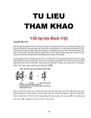 142
TU LIEUTU LIEUTU LIEUTU LIEU
THAM KHAOTHAM KHAOTHAM KHAOTHAM KHAO
Vi t l i tên Bách Vi t
Nguy n ð i Vi t
Sau khi h p l c ñánh ñ nhà T n năm 206 trư c Công Nguyên (TCN), Lưu Bang b t th n xé b
hòa ư c H ng Câu xua quân bao vây Tây S Bá Vương H ng Vũ và di t nư c S năm 202 TCN.
Cùng năm ñó, ông lên ngôi hoàng ñ sáng l p ra nhà Hán còn g i là nhà Ti n Hán hay nhà Tây
Hán. V ch vi t, Hán tri u ti p t c chính sách c a T n Th y Hoàng trong vi c s a ñ i và tiêu
chu n hóa m t lo i c ng thành m t h th ng ch vi t g i là Hán ng .
Trong kho ng t năm 109 ñ n năm 91 TCN, Tư Mã Thiên, m t s gia n i ti ng ñ i Tây Hán, dùng
Hán ng biên so n b S Ký dài 130 t p, theo chú thích trong ð i Vi t S Ký Toàn Thư, ông là
ngư i ñ u tiên vi t hai ch Bách Vi t trong t p Ngô Kh i Truy n c a b S Ký n i ti ng ñó.
Bách Vi t ñư c d ch sang Hán ng hi n ñ i là 百 越.
Hình 1: Ch Vi t (bên trái) vi t theo l i ch Tri n th i Tây Hán. Ch t u (th hai t trái sang
ph i) dùng ñ xác ñ nh ý nghĩa và ch ngư i c m qua (bên ph i) dùng xác ñ nh cách phát âm.
Ch cu i phát âm là Vi t có hình tư ng gi ng như m t ngư i c m cái qua (戈). Trong Hán ng
ch qua (戈) có nghĩa là cái mác ho c chi n tranh.
 