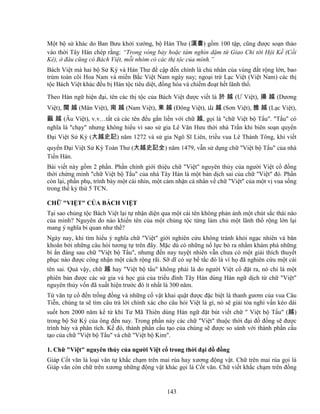 143
M t b s khác do Ban Bưu kh i xư ng, b Hán Thư (漢書) g m 100 t p, cũng ñư c so n th o
vào th i Tây Hán chép r ng: “Trong vòng b y ho c tám nghìn d m t Giao Ch t i H i K (C i
Kê), ñâu cũng có Bách Vi t, m i nhóm có các th t c c a mình.”
Bách Vi t mà hai b S Ký và Hán Thư ñ c p ñ n chính là ch nhân c a vùng ñ t r ng l n, bao
trùm toàn cõi Hoa Nam và mi n B c Vi t Nam ngày nay; ngo i tr L c Vi t (Vi t Nam) các th
t c Bách Vi t khác ñ u b Hán t c tiêu di t, ñ ng hóa và chi m ño t h t lãnh th .
Theo Hán ng hi n ñ i, tên các th t c c a Bách Vi t ñư c vi t là 於 越 (Ư Vi t), 揚 越 (Dương
Vi t), 閩 越 (Mân Vi t), 南 越 (Nam Vi t), 東 越 (ðông Vi t), 山 越 (Sơn Vi t), 雒 越 (L c Vi t),
甌 越 (Âu Vi t), v.v…t t c các tên ñ u g n li n v i ch 越, g i là ch Vi t b T u. T u có
nghĩa là ch y nhưng không hi u vì sao s gia Lê Văn Hưu th i nhà Tr n khi biên so n quy n
ð i Vi t S Ký (大越史記) năm 1272 và s gia Ngô Sĩ Liên, tri u vua Lê Thánh Tông, khi vi t
quy n ð i Vi t S Ký Toàn Thư (大越史記全) năm 1479, v n s d ng ch Vi t b T u c a nhà
Ti n Hán.
Bài vi t này g m 2 ph n. Ph n chính gi i thi u ch Vi t nguyên th y c a ngư i Vi t c ñ ng
th i ch ng minh ch Vi t b T u c a nhà Tây Hán là m t b n d ch sai c a ch Vi t ñó. Ph n
còn l i, ph n ph , trình bày m t cái nhìn, m t c m nh n cá nhân v ch Vi t c a m t v vua s ng
trong th k th 5 TCN.
CH VI T C A BÁCH VI T
T i sao ch ng t c Bách Vi t l i t nh n di n qua m t cái tên không ph n nh m t chút s c thái nào
c a mình? Nguyên do nào khi n tên c a m t ch ng t c t ng làm ch m t lãnh th r ng l n l i
mang ý nghĩa bi quan như th ?
Ngày nay, khi tìm hi u ý nghĩa ch Vi t gi i nghiên c u không tránh kh i ng c nhiên và băn
khoăn b i nh ng câu h i tương t trên ñây. M c dù có nh ng n l c b ra nh m khám phá nh ng
bí n ñàng sau ch Vi t b T u, nhưng ñ n nay tuy t nhiên v n chưa có m t gi i thích thuy t
ph c nào ñư c công nh n m t cách r ng rãi. S dĩ có s b t c ñó là vì h ñã nghiên c u m t cái
tên sai. Qu v y, ch 越 hay Vi t b t u không ph i là do ngư i Vi t c ñ t ra, nó ch là m t
phiên b n ñư c các s gia và h c gi c a tri u ñình Tây Hán dùng Hán ng d ch t ch Vi t
nguyên th y v n ñã xu t hi n trư c ñó ít nh t là 300 năm.
T văn t c ñ n tr ng ñ ng và nh ng c v t khai qu t ñư c ñ c bi t là thanh gươm c a vua Câu
Ti n, chúng ta s tìm câu tr l i chính xác cho câu h i Vi t là gì, nó s gi i t a nghi v n kéo dài
su t hơn 2000 năm k t khi Tư Mã Thiên dùng Hán ng ñ t bút vi t ch  Vi t b T u (越)
trong b S Ký c a ông ñ n nay. Trong ph n này các ch Vi t thu c th i ñ i ñ ñ ng s ñư c
trình bày và phân tích. K ñó, thành ph n c u t o c a chúng s ñư c so sánh v i thành ph n c u
t o c a ch Vi t b T u và ch Vi t b Kim.
1. Ch Vi t nguyên th y c a ngư i Vi t c trong th i ñ i ñ ñ ng
Giáp C t văn là lo i văn t kh c ch m trên mai rùa hay xương ñ ng v t. Ch trên mai rùa g i là
Giáp văn còn ch trên xương nh ng ñ ng v t khác g i là C t văn. Ch vi t kh c ch m trên ñ ng
 