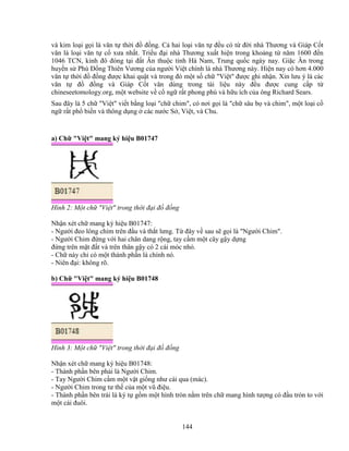 144
và kim lo i g i là văn t th i ñ ñ ng. C hai lo i văn t ñ u có t ñ i nhà Thương và Giáp C t
văn là lo i văn t c xưa nh t. Tri u ñ i nhà Thương xu t hi n trong kho ng t năm 1600 ñ n
1046 TCN, kinh ñô ñóng t i ñ t Ân thu c t nh Hà Nam, Trung qu c ngày nay. Gi c Ân trong
huy n s Phù ð ng Thiên Vương c a ngư i Vi t chính là nhà Thương này. Hi n nay có hơn 4.000
văn t th i ñ ñ ng ñư c khai qu t và trong ñó m t s ch Vi t ñư c ghi nh n. Xin lưu ý là các
văn t ñ ñ ng và Giáp C t văn dùng trong tài li u này ñ u ñư c cung c p t
chineseetomology.org, m t website v c ng r t phong phú và h u ích c a ông Richard Sears.
Sau ñây là 5 ch Vi t vi t b ng lo i ch chim, có nơi g i là ch sâu b và chim, m t lo i c
ng r t ph bi n và thông d ng các nư c S , Vi t, và Chu.
a) Ch Vi t mang ký hi u B01747
Hình 2: M t ch Vi t trong th i ñ i ñ ñ ng
Nh n xét ch mang ký hi u B01747:
- Ngư i ñeo lông chim trên ñ u và th t lưng. T ñây v sau s g i là Ngư i Chim.
- Ngư i Chim ñ ng v i hai chân dang r ng, tay c m m t cây g y d ng
ñ ng trên m t ñ t và trên thân g y có 2 cái móc nh .
- Ch này ch có m t thành ph n là chính nó.
- Niên ñ i: không rõ.
b) Ch Vi t mang ký hi u B01748
Hình 3: M t ch Vi t trong th i ñ i ñ ñ ng
Nh n xét ch mang ký hi u B01748:
- Thành ph n bên ph i là Ngư i Chim.
- Tay Ngư i Chim c m m t v t gi ng như cái qua (mác).
- Ngư i Chim trong tư th c a m t vũ ñi u.
- Thành ph n bên trái là ký t g m m t hình tròn n m trên ch mang hình tư ng có ñ u tròn to v i
m t cái ñuôi.
 