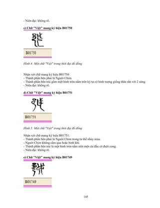 145
- Niên ñ i: không rõ.
c) Ch Vi t mang ký hi u B01750
Hình 4: M t ch Vi t trong th i ñ i ñ ñ ng
Nh n xét ch mang ký hi u B01750:
- Thành ph n bên ph i là Ngư i Chim.
- Thành ph n bên trái g m m t hình tròn n m trên ký t có hình tư ng gi ng thân r n v i 2 s ng.
- Niên ñ i: không rõ.
d) Ch Vi t mang ký hi u B01751
Hình 5: M t ch Vi t trong th i ñ i ñ ñ ng
Nh n xét ch mang ký hi u B01751:
- Thành ph n bên ph i là Ngư i Chim trong tư th nh y múa.
- Ngư i Chim không c m qua ho c binh khí.
- Thành ph n bên trái là m t hình tròn n m trên m t cái ñ u có ñuôi cong.
- Niên ñ i: không rõ.
e) Ch Vi t mang ký hi u B01749
 