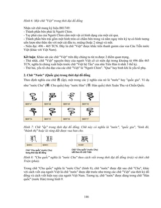 146
Hình 6: M t ch Vi t trong th i ñ i ñ ñ ng
Nh n xét ch mang ký hi u B01749:
- Thành ph n bên ph i là Ngư i Chim.
- Tay ph i c a c a Ngư i Chim c m m t v t có hình d ng c a m t cái qua.
- Thành ph n bên trái g m m t hình tròn có ch m bên trong và n m ngay trên ký t có hình tư ng
u n lư n như thân r n v i m t cái ñ u to, mi ng (ho c 2 s ng) và m t.
- Niên ñ i: 496 - 465 TCN. ðây là ch Vi t ñư c kh c trên thanh gươm c a vua Câu Ti n nư c
Vi t (khác v i Vi t Nam).
K t lu n: Kh o sát các ch Vi t trên ñây chúng ta rút ra ñư c 2 ñi m quan tr ng,
- Th nh t, ch Vi t nguyên th y c a ngư i Vi t c có niên ñ i trong kho ng t 496 ñ n 465
TCN, nghĩa là chúng xu t hi n trư c ch Vi t b T u c a nhà Ti n Hán ít nh t 3 th k .
- Th hai, y u t ch ñ o c a các ch Vi t là Ngư i Chim. Qua hay binh khí là y u t ph .
2. Ch Nư c (Qu c gia) trong th i ñ i ñ ñ ng
Theo ñ nh nghĩa c a ch 邑 ( p), m t trong các ý nghĩa c a nó là nư c hay qu c gia. Ví d
như nư c Chu (邾: Chu qu c) hay nư c Hàn (邗: Hàn qu c) th i Xuân Thu và Chi n Qu c.
Hình 7: Ch  p trong th i ñ i ñ ñ ng. Ch này có nghĩa là nư c, qu c gia, kinh ñô,
thành th  ho c là vùng ñ t ñư c vua ban cho.
Hình 8: Chu qu c nghĩa là nư c Chu theo cách vi t trong th i ñ i ñ ñ ng (trái) và th i ch
Tri n (ph i).
Trong ch Chu qu c nghĩa là nư c Chu (hình 8), ch nư c ñư c ñ t sau ch Chu, khác
v i cách vi t c a ngư i Vi t là ch nư c ñư c ñ t trư c như trong các ch Vi t c a th i kỳ ñ
ñ ng và cách vi t hi n nay c a ngư i Vi t Nam. Tương t , ch nư c ñư c dùng trong ch Hàn
qu c (nư c Hàn) trong hình 9.
 