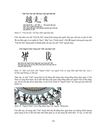 149
Hình 12: Vi t b t u vi t theo Hán ng hi n ñ i.
Ch bên ph i c a ch Vi t b T u mang hình tư ng m t ngư i c m qua, ch này có g c t ch
戈 c a Hán ng và có nghĩa là Qua, 'Mác hay Chi n tranh. Ch 戉 (ngư i c m qua) trong ch
Vi t b T u không ph i là thành ph n c u t o c a ch Vi t nguyên th y.
Hình 13: M t cách d ch ch Ngư i Chim c a ngư i Vi t c sang Hán ng hi n ñ i. Lưu ý
là Hán ng không có ch này.
Th t v y, t ch Vi t trong th i kỳ ñ ñ ng ñ n hàng trăm tr ng ñ ng ñư c khai qu t Vi t
Nam và vùng Hoa Nam, t t c ñ u th hi n m t quan ni m ñ ng nh t c a ngư i Vi t c khi dùng
các y u t ch ñ o ñ t nh n di n và y u t ñó chính là Ngư i Chim tay c m qua hay binh khí
(hình 13).
Hình 14: Ngư i Chim trên tr ng ñ ng Ng c Lũ. Ngu n: Wikipedia.
Cho ñ n nay s lư ng ch Vi t thu c th i ñ i ñ ñ ng khai qu t ñư c tuy không nhi u nhưng
quan tr ng là t t c ñ u th hi n tính nh t quán c v n i dung l n hinh th c. Vì v y, có th tiên
 