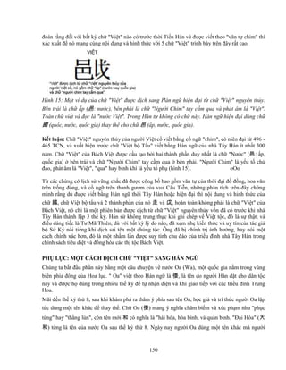 150
ñoán r ng ñ i v i b t kỳ ch Vi t nào có trư c th i Ti n Hán và ñư c vi t theo văn t chim thì
xác xu t ñ nó mang cùng n i dung và hình th c v i 5 ch Vi t trình bày trên ñây r t cao.
Hình 15: M t ví d c a ch Vi t ñư c d ch sang Hán ng hi n ñ i t ch Vi t nguyên th y.
Bên trái là ch p (邑: nư c), bên ph i là ch Ngư i Chim tay c m qua và phát âm là Vi t.
Toàn ch vi t và ñ c là nư c Vi t. Trong Hán t không có ch này. Hán ng hi n ñ i dùng ch
國 (qu c, nư c, qu c gia) thay th cho ch 邑 ( p, nư c, qu c gia).
K t lu n: Ch Vi t nguyên th y c a ngư i Vi t c vi t b ng c ng chim, có niên ñ i t 496 -
465 TCN, và xu t hi n trư c ch Vi t b T u vi t b ng Hán ng c a nhà Tây Hán ít nh t 300
năm. Ch Vi t c a Bách Vi t ñư c c u t o b i hai thành ph n duy nh t là ch Nư c (邑: p,
qu c gia) bên trái và ch Ngư i Chim tay c m qua bên ph i. Ngư i Chim là y u t ch
ñ o, phát âm là Vi t, qua hay binh khí là y u t ph (hình 15). oOo
T các ch ng c l ch s v ng ch c ñã ñư c công b bao g m văn t c a th i ñ i ñ ñ ng, hoa văn
trên tr ng ñ ng, và c ng trên thanh gươm c a vua Câu Ti n, nh ng phân tích trên ñây ch ng
minh r ng dù ñư c vi t b ng Hán ng th i Tây Hán ho c hi n ñ i thì n i dung và hinh th c c a
ch 越, ch Vi t b t u và 2 thành ph n c a nó 走 và 戉, hoàn toàn không ph i là ch Vi t c a
Bách Vi t, nó ch là m t phiên b n ñư c d ch t ch Vi t nguyên th y v n ñã có trư c khi nhà
Tây Hán thành l p 3 th k . Hán s không trung th c khi ghi chép v Vi t t c, ñó là s th t, và
ñi u ñáng ti c là Tư Mã Thiên, dù v i b t kỳ lý do nào, ñã xem nh ki n th c và uy tín c a tác gi
b S Ký n i ti ng khi d ch sai tên m t ch ng t c. Ông ñã b chính tr nh hư ng, hay nói m t
cách chính xác hơn, ñó là m t nh m l n ñư c suy tính chu ñáo c a tri u ñình nhà Tây Hán trong
chính sách tiêu di t và ñ ng hóa các th t c Bách Vi t.
PH L C: M T CÁCH D CH CH VI T SANG HÁN NG
Chúng ta b t ñ u ph n này b ng m t câu chuy n v nư c Oa (Wa), m t qu c gia n m trong vùng
bi n phía ñông c a Hoa l c.  Oa vi t theo Hán ng là 倭, là tên do ngư i Hán ñ t cho dân t c
này và ñư c h dùng trong nhi u th k ñ t nh n di n và khi giao ti p v i các tri u ñình Trung
Hoa.
Mãi ñ n th k th 8, sau khi khám phá ra thâm ý phía sau tên Oa, h c gi và trí th c ngư i Oa l p
t c dùng m t tên khác ñ thay th . Ch Oa (倭) mang ý nghĩa châm bi m và xúc ph m như ph c
tùng hay th ng lùn, còn tên m i 和 có nghĩa là hài hòa, hòa bình, và quân bình. ð i Hòa (大
和) t ng là tên c a nư c Oa sau th k th 8. Ngày nay ngư i Oa dùng m t tên khác mà ngư i
 