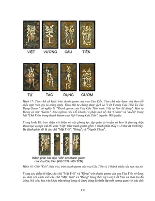 152
Hình 17: Tám ch c kh c trên thanh gươm c a vua Câu Ti n. Tám ch này ñư c vi t theo l i
ñi u ng (còn g i là trùng ng ). Theo th t chúng ñư c d ch là Vi t Vương Câu Ti n T Tác
D ng Gươm có nghĩa là Thanh gươm c a Vua Câu Ti n nư c Vi t t làm ñ dùng. Hán t
không có ch Gươm. Nhà nghiên c u ð Thành có phân tích v ch Gươm và Ki m trong
bài Ch Ki m trong thanh Gươm c a Vi t Vương Câu Ti n. Ngu n: Wikipedia.
Trong hình 18, theo nh n xét thiên v m t phong t c t p quán và huy n s hơn là phương di n
khoa h c và ng văn thì ch Vi t trên thanh gươm g m 3 thành ph n thay vì 2 như ñã trình bày.
Ba thành ph n ñó là các ch M t Tr i, R ng, và Ngư i Chim.
Hình 18: Ch Vi t (bên trái) trên thanh gươm c a vua Câu Ti n và 3 thành ph n c u t o c a nó.
Trong các ph n k ti p, các ch M t Tr i và R ng trên thanh gươm c a vua Câu Ti n s ñư c
so sánh v i cách vi t các ch M t Tr i và R ng trong th i kỳ Giáp C t Văn và th i ñ i ñ
ñ ng. K ti p, hoa văn kh c trên tr ng ñ ng s ñư c dùng ñ thi t l p m i tương quan v i các ch
 