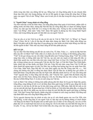 156
nhiên trong tâm th c c a nh ng th h sau. ð ng lo i v i r ng không ph i là câu chuy n th n
tho i d a trên m t vi c hoang ñư ng, trái l i nó b t ngu n t ngay trong ñ i s ng th c t h ng
ngày c a ngư i Vi t c nên R ng ñư c xem là m t y u t ch ñ o trong ñ i s ng c a dân Bách
Vi t.
9. Ngư i Chim trong chính s tr ng ñ ng
Tùy theo niên ñ i và th t c khác nhau, các tr ng ñ ng ñư c khai qu t có kích thư c, ph m ch t và
nh ng minh văn khác nhau, nhưng ñ c bi t h u h t các tr ng ñ ng ñ u có ch m tr nh ng Ngư i
Chim, tay c m qua hay binh khí và trong tư th nh y múa. Tương t như s hình thành khái
ni m “con R ng”, khái ni m “cháu Tiên” ñư c b t ngu n t phong t c hóa trang thành Ngư i
Chim, m t trong nh ng t p quán n i b t nh t c a c a ngư i Vi t c .
oOo
Tóm l i n u có ai h i Vi t là gì thì câu tr l i nên là: Vi t là M t Tr i, là R ng, là Ngư i
Chim (Tiên). ðó là 3 y u t ch ñ o ñ nh n di n ch ng t c Bách Vi t. Khái ni m R ng c a
Bách Vi t phát xu t t ñ i s ng th c t qua phong t c xâm mình còn khái ni m R ng c a Hán t c
thì b t ngu n t ñâu? Th c m c này ñư c dùng ñ k t thúc ph n ph l c.
K T LU N
T i sao nhà Ti n Hán không s a ñ i tên các nư c Chu, T , Hàn, Tri u, v.v... mà h l i ñ c bi t làm
ñi u này ñ i v i Bách Vi t? Ch c ch n s có nhi u câu tr l i và chúng có th không gi ng nhau.
Vi t là tên g i chung c a các ch nhân vùng ñ t phía nam Trư ng Giang, dùng Vi t thì có khã
năng hi u tri u và th ng nh t toàn th Vi t t c, t o nên m t s c m nh có khã năng ñ i ñ u và
thách th c quy n l c c a Hán tri u trên toàn vùng Lĩnh Nam và Giao Ch . Ch ng h n như s tr i
d y và hùng cư ng c a các vương qu c Vi t t c như S , Ngô, và Vi t th i Xuân Thu Chi n Qu c,
ho c chính nh s h u thu n c a Bách Vi t nên Tri u ðà m i dám xưng Nam Vi t Vũ ð t o
ñư c thanh th ngang ng a v i nhà Tây Hán, hay s ñ ng lo t hư ng ng c a các qu n Nam H i,
C u Chân, Nh t Nam, H p Ph ñ i v i cu c kh i nghĩa c a Hai Bà Trưng năm 40, v.v... Nói
chung n u không tiêu di t và ñ ng hóa ñư c Bách Vi t thì Hán t c s không bao gi chi m và
bình ñ nh ñư c vùng ñ t phía nam dãy núi Ngũ Lĩnh. B t ñ u chính sách y v i vi c c m dùng ch
Vi t nguyên th y và thay b ng m t tên khác, ch Vi t b T u, ngư i Hán ñã thành công l y
ñư c toàn cõi Hoa Nam; nhưng chưa d ng l i ñó, h v n ñang ti p t c tràn xu ng và m c tiêu
l n này là Bi n ðông Nam Á và căn c cu i cùng c a Vi t t c.
L ch s Bách Vi t ch ng t không kém ph n phong phú khi ñư c hé l qua k thu t ñúc gươm,
tr ng ñ ng, cùng nh ng di tích và c v t khác ñư c khai qu t trong vài th k qua, ñáng ti c là n n
văn minh và văn hóa y ñã liên t c b tiêu di t trong su t hơn 1000 năm, lãnh th thì m t c ch
còn l i m t dãi nh h p. B gián ño n hơn 10 th k khi n s Vi t thi u h n ph n ñ u, có chăng thì
cũng mù m , ñ y bí n; ph n sau c a l ch s cũng ch m i b t ñ u khi ngư i anh hùng x ðư ng
Lâm, Ti n Ngô Vương Ngô Quy n, thành công b o v thành trì cu i cùng c a Bách Vi t b ng m t
tr n ñánh ñ m máu trên sông B ch ð ng năm 938.
T k nguyên Internet ñ c l i chính s trên văn t c , trên thanh gươm c a vua Câu Ti n, trên
tr ng ñ ng, và ñ i s ng th c t c a ngư i Vi t c , h u du c a h không nh ng có trách nhi m
vi t ñúng l i tên Bách Vi t ñ ph n nh s nh t quán c a c nhân v tên ch ng t c, mà còn có b n
ph n ñào x i và minh b ch hóa l ch s c a ch ng t c v n là ch nhân c a m t lãnh th r ng l n và
trù phú. Vì v y, vi t l i tên Bách Vi t là kh i ñ u cho công cu c làm sáng t giai ño n l ch s b
 