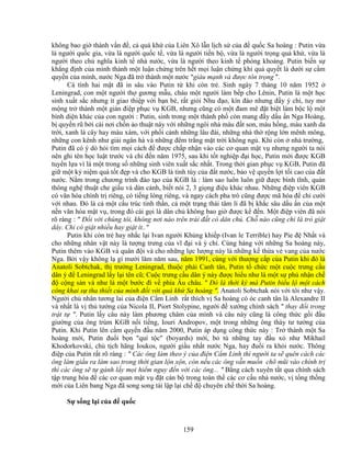 159
không bao gi thành v n ñ , c quá kh c a Liên Xô l n l ch s c a ñ qu c Sa hoàng : Putin v a
là ngư i qu c gia, v a là ngư i qu c t , v a là ngư i ti n b , v a là ngư i tr ng quá kh , v a là
ngư i theo ch nghĩa kinh t nhà nư c, v a là ngư i theo kinh t phóng khoáng. Putin bi n s
kh ng ñ nh c a mình thành m t lu n ch ng trên h t m i lu n ch ng khi qu quy t là dư i s c m
quy n c a mình, nư c Nga ñã tr thành m t nư c giàu m nh và ñư c tôn tr ng .
Cá tính hai m t ñã in sâu vào Putin t khi còn tr . Sinh ngày 7 tháng 10 năm 1952
Leningrad, con m t ngư i th gương m u, cháu m t ngư i làm b p cho Lênin, Putin là m t h c
sinh xu t s c nhưng ít giao thi p v i b n bè, r t gi i Nhu ñ o, kín ñáo nhưng ñ y ý chí, tuy mơ
m ng tr thành m t gián ñi p ph c v KGB, nhưng cũng có m t ñam mê ñ t bi t làm b c l m t
bình di n khác c a con ngư i : Putin, sinh trong m t thành ph còn mang ñ y d u n Nga Hoàng,
b quy n rũ b i cái nơi ch n o thu t này v i nh ng ngôi nhà màu ñ t son, màu h ng, màu xanh da
tr i, xanh lá cây hay màu xám, v i ph i c nh nh ng lâu ñài, nh ng nhà th r ng l n mênh mông,
nh ng con kênh như gi i ngân hà và nh ng ñêm tr ng m t tr i không ng . Khi còn nhà trư ng,
Putin ñã có ý dò h i tìm m i cách ñ ñư c ch p nh n vào các cơ quan m t v nhưng ngư i ta nói
nên ghi tên h c lu t trư c và ch ñ n năm 1975, sau khi t t nghi p ñ i h c, Putin m i ñư c KGB
tuy n l a vì là m t trong s nh ng sinh viên xu t s c nh t. Trong th i gian ph c v KGB, Putin ñã
gi m t k ni m quá t t ñ p và cho KGB là tinh túy c a ñ t nư c, b o v quy n l i t i cao c a ñ t
nư c. N m trong chương trình ñào t o c a KGB là : làm sao luôn luôn gi ñư c bình tĩnh, quán
thông ngh thu t che gi u và dàn c nh, bi t nói 2, 3 gi ng ñi u khác nhau. Nh ng ñi p viên KGB
có văn hóa chính tr riêng, có ti ng lóng riêng, và ngay cách pha trò cũng ñư c mã hóa ñ ch cư i
v i nhau. ðó là c m t c u trúc tinh th n, c m t tr ng thái tâm lí ñã b kh c sâu d u n c a m t
n n văn hóa m t v , trong ñó cái g i là dân ch không bao gi ñư c k ñ n. M t ñi p viên ñã nói
rõ ràng :  ð i v i chúng tôi, không nơi nào trên trái ñ t có dân ch . Ch nào cũng ch là trò gi t
dây. Ch có gi t nhi u hay gi t ít..
Putin khi còn tr hay nh c l i Ivan ngư i Kh ng khi p (Ivan le Terrible) hay Pie ñ Nh t và
cho nh ng nhân v t này là tư ng trưng c a vĩ ñ i và ý chí. Cùng hàng v i nh ng Sa hoàng này,
Putin thêm vào KGB và quân ñ i và cho nh ng l c lư ng này là nh ng k th a v vang c a nư c
Nga. B i v y không l gì mư i lăm năm sau, năm 1991, cùng v i thư ng c p c a Putin khi ñó là
Anatoli Sobtchak, th trư ng Leningrad, thu c phái Canh tân, Putin t ch c m t cu c trưng c u
dân ý ñ Leningrad l y l i tên cũ; Cu c trưng c u dân ý này ñư c hi u như là m t s ph nh n ch
ñ c ng s n và như là m t bư c ñi v phía Âu châu.  ðó là th i kỳ mà Putin bi u l m t cách
công khai s tha thi t c a mình ñ i v i quá kh Sa hoàng . Anatoli Sobtchak nói v i tôi như v y.
Ngư i ch nhân tương lai c a ñi n C m Linh r t thích v Sa hoàng có óc canh tân là Alexandre II
và nh t là v th tư ng c a Nicola II, Piort Stolypine, ngư i ñ xư ng chính sách  thay ñ i trong
tr t t . Putin l y câu này làm phương châm c a mình và câu này cũng là công th c g i ñ u
giư ng c a ông trùm KGB n i ti ng, Iouri Andropov, m t trong nh ng ông thày tư tư ng c a
Putin. Khi Putin lên c m quy n ñ u năm 2000, Putin áp d ng công th c này : Tr thành m t Sa
hoàng m i, Putin ñu i b n quí t c (boyards) m i, b tù nh ng tay ñ u x như Mikhail
Khodorkovski, ch t ch hãng Ioukos, ngư i gi u nh t nư c Nga, hay ñu i ra kh i nư c. Thông
ñi p c a Putin r t rõ ràng :  Các ông làm theo ý c a ñi n C m Linh thì ngư i ta s quên cách các
ông làm gi u ra làm sao trong th i gian l n x n, còn n u các ông v n mu n chõ mũi vào chính tr
thì các ông s t gánh l y m i hi m nguy ñ n v i các ông...  B ng cách xuyên t t qua chính sách
t p trung hóa ñ các cơ quan m t v ñ t cán b trong toàn th các cơ c u nhà nư c, v t ng th ng
m i c a Liên bang Nga ñã song song tái l p l i ch ñ chuyên ch th i Sa hoàng.
S s ng l i c a ñ qu c
 