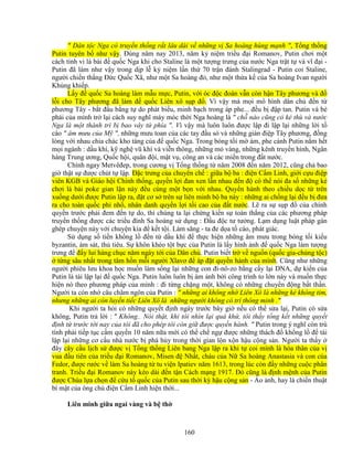 160
 Dân t c Nga có truy n th ng r t lâu dài v nh ng v Sa hoàng hùng m nh , T ng th ng
Putin tuyên b như v y. ðúng năm nay 2013, năm k ni m tri u ñ i Romanov, Putin chơi m t
cách tinh vi lá bài ñ qu c Nga khi cho Staline là m t tư ng trưng c a nư c Nga tr t t và vĩ ñ i -
Putin ñã làm như v y trong d p l k ni m l n th 70 tr n ñánh Stalingrad - Putin coi Staline,
ngư i chi n th ng ð c Qu c Xã, như m t Sa hoàng ñ , như m t th a k c a Sa hoàng Ivan ngư i
Kh ng khi p.
L y ñ qu c Sa hoàng làm m u m c, Putin, v i óc ñ c ñoán v n còn h n Tây phương và ñ
l i cho Tây phương ñã làm ñ qu c Liên xô s p ñ . Vì v y mà m i mô hình dân ch ñ n t
phương Tây - b t ñ u b ng t do phát bi u, minh b ch trong áp phe... ñ u b ñ p tan. Putin và bè
phái c a mình tr l i cách suy nghĩ máy móc th i Nga hoàng là  ch nào cũng có k thù và nư c
Nga là m t thành trì b bao vây t phía . Vì v y mà luôn luôn ñư c l p ñi l p l i nh ng l i t
cáo  âm mưu c a M , nh ng mưu toan c a các tay ñ u s và nh ng gián ñi p Tây phương, ñ ng
lòng v i nhau chia chác kho tàng c a ñ qu c Nga. Trong bóng t i m ám, phe cánh Putin n m h t
m i ngành : d u khí, k ngh vũ khí và vi n thông, nh ng m vàng, nh ng kênh truy n hình, Ngân
hàng Trung ương, Qu c h i, quân ñ i, m t v , công an và các mi n trong ñ t nư c.
Chính ngay Metvêñep, trong cương v T ng th ng t năm 2008 ñ n năm 2012, cũng ch bao
gi th t s ñư c chút t l p. ð c trưng c a chuyên ch : gi a b ba : ñi n C m Linh, gi i c u ñi p
viên KGB và Giáo h i Chính th ng, quy n l i ñan xen l n nhau ñ n ñ có th nói ña s nh ng k
chơi lá bài poke gian l n này ñ u cùng m t b n v i nhau. Quy n hành theo chi u d c t trên
xu ng dư i ñư c Putin l p ra, ñ t cơ s trên s liên minh b ba này : nh ng ai ch ng l i ñ u b ñưa
ra cho toàn qu c ph nh , nhân danh quy n l i t i cao c a ñ t nư c. L ra s s p ñ c a chính
quy n trư c ph i ñem ñ n t do, thì chúng ta l i ch ng ki n s toàn th ng c a các phương pháp
truy n th ng ñư c các tri u ñình Sa hoàng s d ng : ð u ñ c tư tư ng. L m d ng lu t pháp gán
ghép chuy n này v i chuy n kia ñ k t t i. Làm săng - ta ñe d a t cáo, phát giác.
S d ng s ti n kh ng l ñ n t d u khí ñ th c hi n nh ng âm mưu trong bóng t i ki u
byzantin, ám sát, th tiêu. S khôn khéo t t b c c a Putin là l y hình nh ñ qu c Nga làm tư ng
trưng ñ ñ y lui hàng ch c năm ngày t i c a Dân ch . Putin bi t tr v ngu n (qu c gia-ch ng t c)
t ng sâu nh t trong tâm h n m i ngư i Xlavơ ñ áp ñ t quy n hành c a mình. Cũng như nh ng
ngư i phiêu lưu khoa h c mu n làm s ng l i nh ng con ñi-nô-zo b ng c y l i DNA, d ki n c a
Putin là tái l p l i ñ qu c Nga. Putin luôn luôn b ám nh b i công trình to l n này và mu n th c
hi n nó theo phương pháp c a mình : ñi t ng ch ng m t, không có nh ng chuy n ñ ng b t th n.
Ngư i ta còn nh câu châm ngôn c a Putin :  nh ng ai không nh Liên Xô là nh ng k không tim,
nhưng nh ng ai còn luy n ti c Liên Xô là nh ng ngư i không có trí thông minh .
Khi ngư i ta h i có nh ng quy t ñ nh ngày trư c bây gi n u có th s a l i, Putin có s a
không, Putin tr l i :  Không.. Nói th t, khi tôi nhìn l i quá kh , tôi th y t ng k t nh ng quy t
ñ nh t trư c t i nay c a tôi ñã cho phép tôi còn gi ñư c quy n hành.  Putin trong ý nghĩ còn trù
tính ph i ti p t c c m quy n 10 năm n a m i có th ch ng ñư c nh ng thách ñ kh ng l ñ tái
l p l i nh ng cơ c u nhà nư c b phá h y trong th i gian l n x n h u c ng s n. Ngư i ta th y
ñây cây c u l ch s ñư c v T ng th ng Liên bang Nga l p ra khi t coi mình là hóa thân c a v
vua ñ u tiên c a tri u ñ i Romanov, Misen ñ Nh t, cháu c a N Sa hoàng Anastasia và con c a
Fedor, ñư c rư c v làm Sa hoàng t tu vi n Ipatiev năm 1613, trong lúc còn ñ y nh ng cu c phân
tranh. Tri u ñ i Romanov này kéo dài ñ n t n Cách m ng 1917. ðó cũng là ñ nh m nh c a Putin
ñư c Chúa l a ch n ñ c u t qu c c a Putin sau th i kỳ h u c ng s n - o nh, hay là chi n thu t
bí m t c a ông ch ñi n C m Linh hi n th i...
Liên minh gi a ngai vàng và b th
 