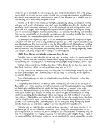 17
k này v a t o ra tính t ch cho các so n gi , nhà giáo trong vi c l a ch n và thi t k bài gi ng,
khuy n khích các h c gi , nhà giáo nghiên c u phát tri n h c thu t, sáng t o t do trong bài gi ng.
M c a vi c so n th o sách giáo khoa cho các cá nhân, t ch c ñ ng th i t o ra m t kh năng l a
ch n ña d ng, cơ s ñ có nh ng s n ph m sách t t.
Thi t k này ñi li n v i tính t ch c a trư ng h c, ñ a phương. Ch ng h n cùng m t chương
trình toán c p 3, s có 5 b sách tham kh o c a 5 nhóm tác gi khác nhau. Khi ñó, vi c ch n sách
nào ñ d y cho h c sinh trong m t trư ng A s do H i ph huynh h c sinh trư ng ñó bi u quy t,
quy t ñ nh. N u H i ph huynh không t bi u quy t có th trao quy n cho H i ñ ng nhà trư ng.
Vi c l a ch n sách có th phân chia theo các nhóm h c khác nhau n u theo chương trình phân ban.
ði m c t y u trong thi t k này là s t ch c a nhà trư ng, ph huynh h c sinh (ñ i di n cho h c
sinh), trong vi c l a ch n s n ph m giáo d c cho con em mình.
ð a phương t ch v giáo d c, nghĩa là các ñ a phương hoàn toàn t ch trong vi c chi ngân
sách, chi n lư c phát tri n cơ s h t ng, thu hút ñào t o nhân l c… dư i s giám sát c a h i ñ ng
nhân dân ñ a phương. ð a phương t ch v giáo d c ñ ng nghĩa v i vi c ñ ñ a phương ch ñ ng
trong vi c chi tr lương cho giáo viên c p h c ph thông. M c lương có th c n ñư c quy ñ nh ñ
ñ m b o m t cu c s ng n ñ nh cho giáo viên trong m i hoàn c nh. V i nh ng ñ a phương có khó
khăn v ngân sách, trung ương có th có nh ng cơ ch h tr ñ c thù.
V i h th ng ñào t o ngh chuyên nghi p, cao ñ ng, ñ i h c
Th nh t, chúng ta có th cân nh c ti p t c phát tri n các trư ng v a h c v a làm theo mô hình
hi n nay. Theo mô hình này, nh ng h c sinh ch c n t t nghi p ph thông cơ s (l p 9) có th vào
h c các trư ng này, v a ti p t c h c văn hóa tương ñương c p ph thông trung h c, v a h c ngh .
Th hai, h th ng các trư ng ð i h c, Cao ñ ng. T Cao ñ ng ñây tôi dùng theo nghĩa Cao
ñ ng École Supérieure – khác v i trư ng g i là cao ñ ng hi n nay VN.
Tôi th y xu th b các trư ng cao ñ ng (cao ñ ng c a Vi t Nam hi n nay), trung c p ngh hi n
nay c a Vi t Nam là phù h p. Các trư ng này có th g p trung vào các trư ng ñào t o ngh v a
h c v a làm ñã nói trên.
Trong h th ng ñào t o cao nh t, ch nên g m các trư ng ð i h c (Université) và Cao ñ ng
(École Supérieure).
Chúng ta hãy tham kh o h c ch ñã ñư c ngư i Pháp áp d ng t i Vi t Nam cho b c h c Cao
ñ ng và ð i h c. Trư ng Cao ñ ng (École Supérieure) là lo i trư ng chuyên nghi p, nh p h c ph i
h i ñ ñi u ki n văn b ng ñòi h i (t t nghi p ph thông trung h c) và qua m t kỳ thi tuy n
(concours). Trúng tuy n ñư c c p h c b ng ăn h c su t h c trình. T t nghi p ph i làm vi c cho
chính quy n m t th i gian n ñ nh, n u không, theo nguyên t c, ph i b i thư ng ti n h c b ng.
Các trư ng cao ñ ng, ñào t o các chuyên viên có ngh nghi p nh t ñ nh như bác sĩ, k sư, công
ch c, giáo sư… ðây là nh ng ngh nghi p ñòi h i trình ñ chuyên môn cao, c n nh ng tiêu chu n
kh t khe v ngh nghi p, ngư i ra trư ng thư ng ch có th làm ñư c ñúng ngh mình ñư c ñào
t o (khó có th làm trái ngành). Các trư ng này có th coi là thu c h th ng trư ng công do nhà
nư c b chi phí ñào t o (m t ph n) và ph c v các m c tiêu chi n lư c c a nhà nư c.
Chúng ta, hi n nay có th áp d ng mô hình này trong vi c qu n lý ch t lư ng giáo d c, v chi
phí ñào t o, có th nhà nư c ch chi tr (dư i d ng c p h c b ng) cho nh ng ngành ñào t o này
g n v i ngu n nhân l c nhà nư c c n, mà th trư ng ñào t o không ho c khó có kh năng cung c p
như: K sư nông nghi p, bác s c ng ñ ng, công ch c hành chính, giáo viên ph thông… Ngoài ra
các ngành ngh khác mà th trư ng có nhu c u cao, có kh năng ki m vi c d và thu nh p cao, sinh
 