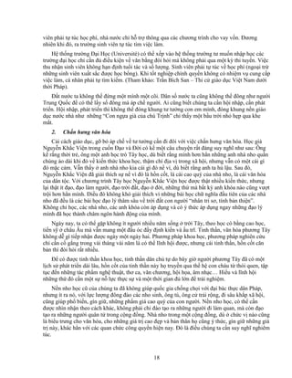 18
viên ph i t túc h c phí, nhà nư c ch h tr thông qua các chương trình cho vay v n. ðương
nhiên khi ñó, ra trư ng sinh viên t túc tìm vi c làm.
H th ng trư ng ð i H c (Université) có th x p vào h th ng trư ng tư mu n nh p h c các
trư ng ñ i h c ch c n ñ ñi u ki n v văn b ng ñòi h i mà không ph i qua m t kỳ thi tuy n. Vi c
thu nh n sinh viên không h n ñ nh tu i tác và s lư ng. Sinh viên ph i t túc v h c phí (ngo i tr
nh ng sinh viên xu t s c ñư c h c b ng). Khi t t nghi p chính quy n không có nhi m v cung c p
vi c làm, cá nhân ph i t tìm ki m. (Tham kh o: Tr n Bích San – Thi c giáo d c Vi t Nam dư i
th i Pháp).
ð t nư c ta không th ñ ng m t mình m t cõi. Dân s nư c ta cũng không th ñông như ngư i
Trung Qu c ñ có th l y s ñông mà áp ch ngư i. Ai cũng bi t chúng ta c n h i nh p, c n phát
tri n. H i nh p, phát tri n thì không th ñóng khung tư tư ng con em mình, ñóng khung n n giáo
d c nư c nhà như nh ng “Con ng a già c a chú Tr nh” ch th y m t b u tr i nh h p qua khe
m t.
2. Ch n hưng văn hóa
C i cách giáo d c, g b áp ch v tư tư ng c n ñi ñôi v i vi c ch n hưng văn hóa. H c gi
Nguy n Kh c Vi n trong cu n ð o và ð i có k m t câu chuy n r t ñáng suy nghĩ như sau: Ông
k r ng th i tr , ông m t anh h c trò Tây h c, dù bi t r ng mình hơn h n nh ng anh nhà nho qu n
chùng áo dài khi ñó v ki n th c khoa h c, th m chí ñ a v trong xã h i, nhưng v n có m t cái gì
ñó m c c m. V n th y anh nhà nho kia cái gì ñó n vì, dù bi t r ng anh ta h l u. Sau ñó,
Nguy n Kh c Vi n ñã gi i thích s n vì ñó là h n c t, là cái cao quý c a nhà nho, là cái văn hóa
c a dân t c. V i chương trình Tây h c Nguy n Kh c Vi n h c ñư c th t nhi u ki n th c, nhưng
l i th t ít ñ o, ñ o làm ngư i, ñ o tr i ñ t, ñ o ñ i, nh ng th mà b t kỳ anh khóa nào cũng vư t
tr i hơn h n mình. ði u ñó không khó gi i thích vì nh ng bài h c ch nghĩa ñ u tiên c a các nhà
nho ñã ñ u là các bài h c ñ o lý thâm sâu v tr i ñ t con ngư i “nhân tri sơ, tính b n thi n”.
Không ch h c, các nhà nho, các anh khóa còn áp d ng và có ý th c áp d ng ngay nh ng ñ o lý
mình ñã h c thành châm ngôn hành ñ ng c a mình.
Ngày nay, ta có th g p không ít ngư i nhi u năm s ng tr i Tây, theo h c có b ng cao h c,
ti n s châu Âu mà v n mang m t ñ u óc ñ y ñ nh ki n và u trĩ. Tinh th n, văn hóa phương Tây
không d gì ti p nh n ñư c ngày m t ngày hai. Phương pháp khoa h c, phương pháp nghiên c u
ch c n c g ng trong vài tháng vài năm là có th lĩnh h i ñư c, nhưng cái tinh th n, h n c t căn
b n thì ñòi h i r t nhi u.
ð có ñư c tinh th n khoa h c, tinh th n dân ch t do bây gi ngư i phương Tây ñã có m t
l ch s phát tri n dài lâu, h n c t c a tinh th n này h truy n qua th h con cháu t thói quen, t p
t c ñ n nh ng tác ph m ngh thu t, thơ ca, văn chương, h i h a, âm nh c… Hi u và lĩnh h i
nh ng th ñó c n m t s n l c th c s và m t th i gian ñ l n ñ tr i nghi m.
N n nho h c cũ c a chúng ta ñã không giúp qu c gia ch ng ch i v i ñ i bác th c dân Pháp,
nhưng ít ra nó, v i l c lư ng ñông ñ o các nho sinh, ông tú, ông c tr i r ng, ñi sâu kh p xã h i,
cũng giúp ph bi n, gìn gi , nh ng ph m giá cao quý c a con ngư i. N n nho h c, có th c n
ñư c nhìn nh n theo cách khác, không ph i ch ñào t o ra nh ng ngư i ñi làm quan, mà còn ñ o
t o ra nh ng ngư i quân t trong c ng ñ ng. Nhà nho trong m t c ng ñ ng, dù ch c v nào cũng
là bi u trưng cho văn hóa, cho nh ng giá tr cao ñ p và b n thân h cũng ý th c, gìn gi nh ng giá
tr này, khác h n v i các quan ch c công quy n hi n nay. ðó là ñi u chúng ta c n suy nghĩ nghiêm
túc.
 
