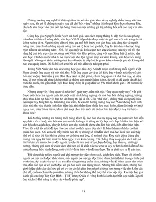 19
Chúng ta cùng suy nghĩ l i th t nghiêm túc v n n giáo d c, v s nghi p ch n hưng văn hóa
ngày nay, khi có l chúng ta ngày nay ñã ch “h t váng” nh ng thành qu khoa h c phương Tây,
chưa ñi sâu ñư c vào căn c t, l i ñ ng th i mai m t nh ng giá tr , nh ng h n c t cao quý c a dân
t c.
Cũng h c gi Nguy n Kh c Vi n ñã ñánh giá, sau cách m ng tháng 8, ñ c bi t là sau phong
trào ñưa trí th c v nông thôn, văn h c VN ñã ti p nh n ñư c m t làn gió m i v i các sáng tác t
ñ ng ru ng ñi ra. Ngư i nông dân rũ bùn, g t m hôi bư c vào văn h c, các sáng tác v ngư i
nông dân, c a chính nh ng ngư i nông dân n r hơn bao gi h t, ñ y lùi trào lưu văn h c lãng
m n ti u tư s n nh ng năm 1930. B qua m t vài khía c nh tích c c c a trào lưu này thì tôi cho
r ng h qu tiêu c c c a nó, cùng v i Nhân văn Giai ph m, cùng v i n n Sùng bái cá nhân, n n
văn h c, văn hóa nư c nhà ñã có m t cu c ñ o l n ngo n m c và kinh kh ng, văn hóa ti u nông
lên ngôi. Nh ng tri th c, nh ng tinh hoa dân t c b ñ y lùi, b giam hãm vào m t góc t i không th
nào c a qu y ñư c. ðó là bi k ch cho b t c m t dân t c nào g p ph i.
Trong Vi t Nam văn hóa s cương h c gi ðào Duy Anh ñã nh n ñ nh trong m i ngư i Vi t
Nam có m t ông quan và m t nhà thơ. M t ông quan có v gì ñó kiêu b c và m t nhà thơ có tâm
h n mơ m ng. Tôi hi u ý c a ðào Duy Anh là phê phán, chính ông quan và nhà thơ này, vì kiêu
b c, vì mơ m ng ñã th c không ph i là nh ng con ngư i hành ñ ng, ñ c i t , ñ canh tân ñ ñ i
m i ñ t nư c, mà g n nh t (th i ðào Duy Anh) là giúp dân t c VN tránh ñư c g n 100 năm nô l
th c dân.
Nhưng cũng v i “ông quan và nhà thơ” ngày nay, n u m t m t “ông quan ngày nay” v n gi
ñư c c t cách c a ngư i quân t , m t m t v n không ng ng c i m h c h i không ng ng, không
ch u thua kém t t h u v i b n bè lân bang thì l i là t t. Còn “nhà thơ”, ch ng ph i c ngư i châu
Âu hi n nay ñang tìm l i b n năng xúc c m, ñ cao trí tư ng tư ng hay sao? Sao không bi n tinh
th n nhà thơ này thành tinh th n ti n th , tinh th n dám phiêu lưu m o hi m, dám ñ i m t v i m i
nguy nan, dám thám hi m, khám phá m i chân tr i m i dù ñó là chân tr i ñ a lý hay tri th c –
khoa h c?
Tôi ñã th y nh ng xu hư ng m i ñáng khích l , các b c cha m ngày nay ñã quan tâm hơn ñ n
s phát tri n trí tu , văn hóa c a con mình, không ch d ng vi c h c trên l p. Nhi u bàn lu n v
văn hóa ñ c, cách ñ c, khuy n khích con ñ c sách ñã ñư c ñưa lên báo chí, di n ñàn th o lu n.
Theo tôi cách t t nh t ñ t o cho con mình có thói quen ñ c sách là b n thân mình hãy có thói
quen ñ c sách. Khi con cái th y mình ñ c thì t chúng s tìm ñ n sách mà ñ c. Khi con cái th y
nhà có t sách ñ lo i thì t chúng nó có h ng mà ñ c, tò mò mà ñ c. ð c sách cũng ñ ng c u
mong tìm ngay tri th c như tìm hòn ng c, viên kim cương. Tôi ch ng th y có quy n sách nào có
th là kim ch nam cho c ñ i ngư i. Sách ch nên coi là b n, b n ñư ng, b n tâm s , nh ng ý
tư ng, nh ng g i c m t cu n sách ch nên coi là ch t xúc tác cho ta suy tư hơn là tìm ki m d dãi
m t phương th c hành ñ ng, m t tri t lý ñ ta bám vào ñó mà theo. T ta ph i suy tư là căn b n.
Tôi cũng th y nhi u ngư i quá chú tr ng vào vi c ch n sách, cách ñ c sách. Theo tôi thì m i
ngư i có m t cách ñ c khác nhau, m i ngư i có m t gu ñ c khác nhau, hình thành trong chính quá
trình tìm, ñ c sách c a h . Hãy b t ñ u b ng nh ng cu n sách, nh ng v n ñ mình quan tâm thích
thú, d n d n b n s có cách ñ c, có gu ñ c sách c a riêng mình. Nh ng bài ñi m sách, nh ng bài
gi i thi u sách c a các h c gi có uy tín có th giúp b n nhanh chóng hơn trong vi c tìm ki m các
ch ñ , cu n sách mình quan tâm, nhưng ñi u ñó không th thay th cho vi c ñ c. Có m t h c gi
ñánh giá cao ông T p C p Bình – TBT Trung Qu c vì “ông Bình là lãnh ñ o bi t ñ c sách. Ngư i
ñ c sách có kh năng tư duy các v n ñ ph c t p”.
 