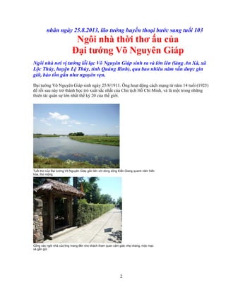 2
nhân ngày 25.8.2013, lão tư ng huy n tho i bư c sang tu i 103
Ngôi nhà th i thơ u c a
ð i tư ng Võ Nguyên Giáp
Ngôi nhà nơi v tư ng l i l c Võ Nguyên Giáp sinh ra và l n lên (làng An Xá, xã
L c Th y, huy n L Th y, t nh Qu ng Bình), qua bao nhiêu năm v n ñư c gìn
gi , b o t n g n như nguyên v n.
ð i tư ng Võ Nguyên Giáp sinh ngày 25/8/1911. Ông ho t ñ ng cách m ng t năm 14 tu i (1925)
ñ r i sau này tr thành h c trò xu t s c nh t c a Ch t ch H Chí Minh, và là m t trong nh ng
thiên tài quân s l n nh t th k 20 c a th gi i.
Tu i thơ c a ð i tư ng Võ Nguyên Giáp g n li n v i dòng sông Ki n Giang quanh năm hi n
hòa, thơ m ng.
C ng vào ngôi nhà c a ông mang ñ n cho khách tham quan c m giác nh nhàng, m c m c
và g n gũi.
 