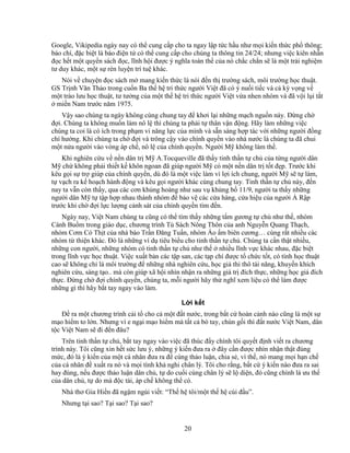 20
Google, Vikipedia ngày nay có th cung c p cho ta ngay l p t c h u như m i ki n th c ph thông;
báo chí, ñ c bi t là báo ñi n t có th cung c p cho chúng ta thông tin 24/24; nhưng vi c kiên nh n
ñ c h t m t quy n sách ñ c, lĩnh h i ñư c ý nghĩa toàn th c a nó ch c ch n s là m t tr i nghi m
tư duy khác, m t s rèn luy n trí tu khác.
Nói v chuy n ñ c sách m mang ki n th c là nói ñ n th trư ng sách, môi trư ng h c thu t.
GS Tr nh Văn Th o trong cu n Ba th h tri th c ngư i Vi t ñã có ý nu i ti c và c kỳ v ng v
m t trào lưu h c thu t, tư tư ng c a m t th h tri th c ngư i Vi t v a nhen nhóm và ñã v i l i t t
mi n Nam trư c năm 1975.
V y sao chúng ta ngày không cùng chung tay ñ khơi l i nh ng m ch ngu n này. ð ng ch
ñ i. Chúng ta không mu n làm nô l thì chúng ta ph i t thân v n ñ ng. Hãy làm nh ng vi c
chúng ta coi là có ích trong ph m vi năng l c c a mình và s n sàng h p tác v i nh ng ngư i ñ ng
chí hư ng. Khi chúng ta ch ñ i và trông c y vào chính quy n vào nhà nư c là chúng ta ñã chui
m t n a ngư i vào vòng áp ch , nô l c a chính quy n. Ngư i M không làm th .
Khi nghiên c u v n n dân tr M A.Tocqueville ñã th y tinh th n t ch c a t ng ngư i dân
M ch không ph i thi t k khôn ngoan ñã giúp ngư i M có m t n n dân tr t t ñ p. Trư c khi
kêu g i s tr giúp c a chính quy n, dù ñó là m t vi c làm vì l i ích chung, ngư i M s t làm,
t v ch ra k ho ch hành ñ ng và kêu g i ngư i khác cùng chung tay. Tinh th n t ch này, ñ n
nay ta v n còn th y, qua các cơn kh ng ho ng như sau v kh ng b 11/9, ngư i ta th y nh ng
ngư i dân M t t p h p nhau thành nhóm ñ b o v các c a hàng, c a hi u c a ngư i R p
trư c khi ch ñ i l c lư ng c nh sát c a chính quy n tìm ñ n.
Ngày nay, Vi t Nam chúng ta cũng có th tìm th y nh ng t m gương t ch như th , nhóm
Cánh Bu m trong giáo d c, chương trình T Sách Nông Thôn c a anh Nguy n Quang Th ch,
nhóm Cơm Có Th t c a nhà báo Tr n ðăng Tu n, nhóm Áo m biên cương… cùng r t nhi u các
nhóm t thi n khác. ðó là nh ng ví d tiêu bi u cho tinh th n t ch . Chúng ta c n th t nhi u,
nh ng con ngư i, nh ng nhóm có tinh th n t ch như th nhi u lĩnh v c khác nhau, ñ c bi t
trong lĩnh v c h c thu t. Vi c xu t b n các t p san, các t p chí ñư c t ch c t t, có tính h c thu t
cao s không ch là môi trư ng ñ nh ng nhà nghiên c u, h c gi thi thô tài năng, khuy n khích
nghiên c u, sáng t o.. mà còn giúp xã h i nhìn nh n ra nh ng giá tr ñích th c, nh ng h c gi ñích
th c. ð ng ch ñ i chính quy n, chúng ta, m i ngư i hãy th nghĩ xem li u có th làm ñư c
nh ng gì thì hãy b t tay ngay vào làm.
L i k t
ð ra m t chương trình c i t cho c m t ñ t nư c, trong b t c hoàn c nh nào cũng là m t s
m o hi m to l n. Nhưng vì e ng i m o hi m mà t t c bó tay, chùn g i thì ñ t nư c Vi t Nam, dân
t c Vi t Nam s ñi ñ n ñâu?
Trên tinh th n t ch , b t tay ngay vào vi c ñã thúc ñ y chính tôi quy t ñ nh vi t ra chương
trình này. Tôi cũng xin h t s c lưu ý, nh ng ý ki n ñưa ra ñây c n ñư c nhìn nh n th t ñúng
m c, ñó là ý ki n c a m t cá nhân ñưa ra ñ cùng th o lu n, chia s , vì th , nó mang m i h n ch
c a cá nhân ñ xu t ra nó và m i tính kh nghi chân lý. Tôi cho r ng, b t c ý ki n nào ñưa ra sai
hay ñúng, n u ñư c th o lu n dân ch , t do cu i cùng chân lý s l di n, ñó cũng chính là ưu th
c a dân ch , t do mà ñ c tài, áp ch không th có.
Nhà thơ Gia Hi n ñã ng m ngùi vi t: “Th h tôi/m t th h cúi ñ u”.
Nhưng t i sao? T i sao? T i sao?
 