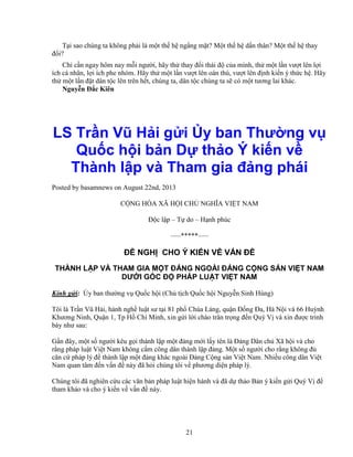 21
T i sao chúng ta không ph i là m t th h ng ng m t? M t th h d n thân? M t th h thay
ñ i?
Ch c n ngay hôm nay m i ngư i, hãy th thay ñ i thái ñ c a mình, th m t l n vư t lên l i
ích cá nhân, l i ích phe nhóm. Hãy th m t l n vư t lên oán thù, vư t lên ñ nh ki n ý th c h . Hãy
th m t l n ñ t dân t c lên trên h t, chúng ta, dân t c chúng ta s có m t tương lai khác.
Nguy n ð c Kiên
LS Tr n Vũ H i g i y ban Thư ng v
Qu c h i b n D th o Ý ki n v
Thành l p và Tham gia ñ ng phái
Posted by basamnews on August 22nd, 2013
C NG HÒA XÃ H I CH NGHĨA VI T NAM
ð c l p – T do – H nh phúc
—–*****—–
ð NGH CHO Ý KI N V V N ð
THÀNH L P VÀ THAM GIA M T ð NG NGOÀI ð NG C NG S N VI T NAM
DƯ I GÓC ð PHÁP LU T VI T NAM
Kính g i: y ban thư ng v Qu c h i (Ch t ch Qu c h i Nguy n Sinh Hùng)
Tôi là Tr n Vũ H i, hành ngh lu t sư t i 81 ph Chùa Láng, qu n ð ng ða, Hà N i và 66 Huỳnh
Khương Ninh, Qu n 1, Tp H Chí Minh, xin g i l i chào trân tr ng ñ n Quý V và xin ñư c trình
bày như sau:
G n ñây, m t s ngư i kêu g i thành l p m t ñ ng m i l y tên là ð ng Dân ch Xã h i và cho
r ng pháp lu t Vi t Nam không c m công dân thành l p ñ ng. M t s ngư i cho r ng không ñ
căn c pháp lý ñ thành l p m t ñ ng khác ngoài ð ng C ng s n Vi t Nam. Nhi u công dân Vi t
Nam quan tâm ñ n v n ñ này ñã h i chúng tôi v phương di n pháp lý.
Chúng tôi ñã nghiên c u các văn b n pháp lu t hi n hành và ñã d th o B n ý ki n g i Quý V ñ
tham kh o và cho ý ki n v v n ñ này.
 