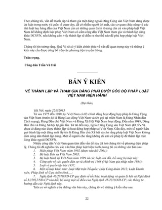 22
Theo chúng tôi, v n ñ thành l p và tham gia m t ñ ng ngoài ð ng C ng s n Vi t Nam ñang ñư c
dư lu n trong nư c và qu c t quan tâm, ñã có nhi u ngư i ñ xu t, các cơ quan ch c năng và các
nhà lu t h c hàng ñ u c a Vi t Nam c n có nh ng quan ñi m rõ ràng căn c vào pháp lu t Vi t
Nam ñ kh ng ñ nh lu t pháp Vi t Nam có c m công dân Vi t Nam tham gia và thành l p ñ ng
khác ðCSVN, n u không c m vi c thành l p s di n ra như th nào ñ phù h p pháp lu t Vi t
Nam.
Chúng tôi tin tư ng r ng, Quý V s có ý ki n chính th c v v n ñ quan tr ng này và nh ng ý
ki n này c n ñư c công b trên các phương ti n truy n thông.
Trân tr ng.
Công dân Tr n Vũ H i
——————–
B N Ý KI N
V THÀNH L P VÀ THAM GIA ð NG PHÁI D I GÓC ð PHÁP LU T
VI T NAM HI N HÀNH
(D th o)
Hà N i, ngày 22/8/2013
T sau 1975 ñ n 1988, t i Vi t Nam có 03 chính ñ ng ho t ñ ng h p pháp là ð ng C ng
s n Vi t Nam (trư c ñó là ð ng Lao ñ ng Vi t Nam và tên g i t i mi n Nam là ð ng Nhân dân
Cách m ng), ð ng Dân ch Vi t Nam và ð ng Xã H i Vi t Nam ho t ñ ng. ð n năm 1988, ð ng
Dân ch và ð ng Xã h i t gi i tán. T ñó ñ n nay, ngoài ð ng C ng s n Vi t Nam (ðCSVN),
chưa có ñ ng nào ñư c thành l p và ho t ñ ng h p pháp t i Vi t Nam. G n ñây, m t s ngư i kêu
g i thành l p m t ñ ng m i l y tên là ð ng Dân ch Xã h i và cho r ng pháp lu t Vi t Nam không
c m công dân thành l p ñ ng. M t s ngư i cho r ng không ñ căn c pháp lý ñ thành l p m t
ñ ng khác ngoài ðCSVN.
Nhi u công dân Vi t Nam quan tâm ñ n v n ñ này ñã h i chúng tôi v phương di n pháp
lý. Chúng tôi ñã nghiên c u các văn b n pháp lu t hi n hành, trong ñó có nh ng văn b n sau:
1. Hi n pháp Vi t Nam năm 1992 (ñư c s a ñ i 2001);
2. B lu t Dân s Vi t Nam 2005;
3. B lu t Hình s Vi t Nam năm 1999 và các lu t s a ñ i, b sung b lu t này;
4. Công ư c v các quy n dân s và chính tr 1966 (Vi t Nam gia nh p năm 1984);
5. Lu t v quy n l p h i 1957;
6. M t s lu t khác như: Lu t M t tr n T qu c; Lu t Công ñoàn 2012; Lu t Thanh
niên; Pháp l nh v C u chi n binh….;
7. Ngh ñ nh 45/2010/Nð-CP quy ñ nh v t ch c, ho t ñ ng và qu n lý h i và Ngh ñ nh
s 33/2012/Nð-CP s a ñ i, b sung m t s ñi u c a Ngh ñ nh 45/2010/Nð-CP; các thông tư
hư ng d n các Ngh ñ nh này.
Trên cơ s nghiên c u nh ng văn b n này, chúng tôi có nh ng ý ki n như sau:
 