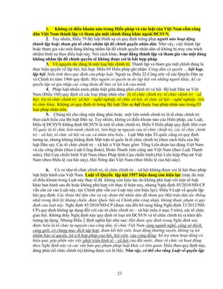 23
1. Không có ñi u kho n nào trong Hi n pháp và các lu t c a Vi t Nam c m công
dân Vi t Nam thành l p và tham gia m t chính ñ ng khác ngoài ðCSVN.
2. Tuy nhiên, ði u 79 B lu t Hình s có quy ñ nh tr ng ph t ngư i nào ho t ñ ng
thành l p ho c tham gia t ch c nh m l t ñ chính quy n nhân dân. Như v y, vi c thành l p
ho c tham gia vào m t ñ ng không nh m l t ñ chính quy n nhân dân s không b truy c u trách
nhi m hình s theo ñi u lu t này. Nói cách khác, ho t ñ ng thành l p và tham gia vào m t ñ ng
không nh m l t ñ chính quy n s không ñư c coi là b t h p pháp.
3. V nguyên t c ñ ng là m t lo i h i chính tr . Thành l p và tham gia m t chính ñ ng là
th c hi n quy n v l p h i, h i h p. ði u 69 Hi n pháp ghi nh n: Công dân có quy n ….h i h p,
l p h i, bi u tình theo quy ñ nh c a pháp lu t. Ngoài ra, ði u 22 Công ư c v các Quy n Dân s
và Chính tr năm 1966 quy ñ nh: M i ngư i có quy n t do l p h i v i nh ng ngư i khác, k c
quy n l p và gia nh p các công ñoàn ñ b o v l i ích c a mình.
4. Pháp lu t nhi u nư c phân bi t gi a ñ ng phái chính tr và h i. B lu t Dân s Vi t
Nam (ði u 100) quy ñ nh có các lo i pháp nhân như: (i) t ch c chính tr ; t ch c chính tr – xã
h i; (ii) t ch c chính tr xã h i – ngh nghi p, t ch c xã h i, t ch c xã h i – ngh nghi p; (iii)
t ch c khác. Không có quy ñ nh rõ trong B lu t Dân s h i thu c lo i pháp nhân nào trong 03
lo i pháp nhân trên.
5. Chúng tôi cho r ng m t ñ ng phái ho c m t liên minh chính tr là t ch c chính tr
theo cách hi u c a B lu t Dân s . Tuy nhiên, không có ñi u kho n nào c a Hi n pháp, các Lu t,
ði u l ðCSVN kh ng ñ nh ðCSVN là m t t ch c chính tr . ði u 9 Hi n pháp quy ñ nh M t tr n
T qu c là t ch c liên minh chính tr , liên hi p t nguy n c a t ch c chính tr , các t ch c chính
tr – xã h i, t ch c xã h i và các cá nhân tiêu bi u… Lu t M t tr n T qu c cũng có quy ñ nh
tương t , nhưng không kh ng ñ nh M t tr n t qu c là t ch c chính tr (theo cách hi u c a B
lu t Dân s ). Các t ch c chính tr – xã h i Vi t Nam g m: T ng Liên ñoàn lao ñ ng Vi t Nam
và các công ñoàn (theo Lu t Công ñoàn), ðoàn Thanh niên c ng s n Vi t Nam (theo Lu t Thanh
niên), H i C u chi n binh Vi t Nam (theo Pháp l nh C u chi n binh),H i Liên hi p Ph n Vi t
Nam (theo ði u l c a h i này), H i Nông dân Vi t Nam (theo ði u l c a h i này).
6. Có v như t ch c chính tr , t ch c chính tr – xã h i không ñư c coi là h i theo pháp
lu t hi n hành c a Vi t Nam. Lu t v Quy n l p h i 1957 hi n ñang còn hi u l c (m c dù m t
s ñi u kho n trong Lu t này th c t ñã không còn hi u l c do không phù h p v i m t s lu t
khác ban hành sau ñó ho c không phù h p v i th c t hi n nay, nhưng Ngh ñ nh 45/2010/Nð-CP
v n căn c vào Lu t này, t c Chính ph v n coi Lu t này còn hi u l c). ði u 9 Lu t v quy n l p
h i quy ñ nh: Các ñoàn th dân ch và các ñoàn th nhân dân ñã tham gia M t tr n dân t c th ng
nh t trong th i kỳ kháng chi n, ñư c Qu c h i và Chính ph công nh n, không thu c ph m vi quy
ñ nh c a lu t này. Ngh ñ nh 45/2010/Nð-CP (ñư c s a ñ i b sung b ng Ngh ñ nh 33/2012/Nð-
CP) quy ñ nh không áp d ng ñ i v i các t ch c chính tr – xã h i (nêu m c 5 trên), các t ch c
giáo h i. Không th y Ngh ñ nh này quy ñ nh rõ lo i tr ðCSVN và t ch c chính tr ra kh i ñ i
tư ng áp d ng. Nhưng ði u 2 ñ nh nghĩa h i như sau: H i ñư c quy ñ nh trong Ngh ñ nh này
ñư c hi u là t ch c t nguy n c a công dân, t ch c Vi t Nam cùng ngành ngh , cùng s thích,
cùng gi i, có chung m c ñích t p h p, ñoàn k t h i viên, ho t ñ ng thư ng xuyên, không v l i
nh m b o v quy n, l i ích h p pháp c a h i, h i viên, c a c ng ñ ng; h tr nhau ho t ñ ng có
hi u qu , góp ph n vào vi c phát tri n kinh t – xã h i c a ñ t nư c, ñư c t ch c và ho t ñ ng
theo Ngh ñ nh này và các văn b n quy ph m pháp lu t khác có liên quan. Hi u theo quy ñ nh này,
ñ ng phái (t ch c chính tr ) không ñư c coi là H i. Như v y, có th cho r ng Lu t v quy n l p
 