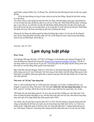 28
ngư i kh i xư ng là ði u Cày, T Phong T n, Anh Ba Sài Gòn ñ u ñang b n m tù như m i ngư i
ñã bi t.
T ñó dư lu n không tin r ng t ch c chính tr mà hai bác ð ng- Nhu n hô hào kh i xư ng
s ra ñ i ñư c.
Tuy nhiên cũng có m t lu ng dư lu n nh hơn cho r ng, tình hình ñang càng ngày càng thu n l i,
có vài tín hi u cho th y ñã ñ n lúc ph i t ra c i m và thay ñ i. Mi n ði n ñã làm ñư c và không
gây ra xáo tr n gì, s xu t hi n c a phe ñ i l p không nh ng không làm cho phe c m quy n ngã
lăn ra ñ t t mà còn làm cho h tăng thêm uy tín trong dân và dư i m t b n bè th gi i. Mi n ði n
làm ñư c thì lý gì Vi t Nam anh hùng tài giõi hơn l i không làm ñư c.
Nhưng dù cho ñ ng c a nh ng ngư i b ñ ng y không l p ra ñư c vì lý do nào ñó thì ti ng hô
hào c a h cũng giúp ñánh tan ñư c ph n nào n i s hãi ñang bao trùm, cũng là góp ti p nh ng
bư c ñi cho s hình thành xã h i dân s .
Saturday, July 20, 2013
L m d ng lu t pháp
ðoan Trang
Vào kho ng 20h ngày th năm, 18/7/2013, 69 blogger và facebooker (g i chung là blogger) Vi t
Nam ñã ñ ng lo t công b trên m ng b n Tuyên b c a m ng lư i blogger Vi t Nam. T a ñ và
n i dung chính c a Tuyên b này là yêu c u “Vi t Nam ph i s a ñ i pháp lu t ñ ch ng minh cam
k t tranh c vào H i ñ ng Nhân quy n Liên H p Qu c”.
ðây là l n ñ u tiên gi i blogger chính tr Vi t Nam có m t hành ñ ng t p th nh m nói lên quan
ñi m chung c a h v vi c Chính ph Vi t Nam ng c làm thành viên H i ñ ng Nhân quy n Liên
H p Qu c (và nghi m nhiên g t ngư i dân ra ngoài trong quá trình th hi n thành tích và ch y ñua
vào chi c gh ñó).
Nhà nư c v i “b dày” l m d ng lu t
Th c ra, n u có th ñư c bày t ý ki n m t cách công khai, có t ch c và th ng th n hơn, các
blogger có quy n nói r ng: Nhà nư c Vi t Nam ph i ch m d t vi c l m d ng lu t pháp cho m c
ñích “qu n lý” mà th c ch t là ñ có l i cho mình và gây thi t h i cho ngư i dân, cho xã h i.
“ð thu n ti n cho ho t ñ ng qu n lý” là cái tư duy ăn sâu bám r ñ ng sau vi c Nhà nư c Vi t
Nam s d ng h th ng lu t pháp và các văn b n dư i lu t m t cách tùy ti n, th a thích trong hàng
ch c năm qua, k t ngày thành l p chính quy n (năm 1945).
Tuy nhiên, n u ch gi i h n trong hai năm 2012 và 2013 thôi thì chúng ta cũng ñã ch ng ki n th
công c lu t pháp y th hi n s c m nh c a nó trong hàng lo t chính sách ích k và vô tâm c a
chính quy n: Ngh ñ nh qu n lý Internet c m vi c công dân phát bi u “vi ph m thu n phong m
t c” trên m ng; Thông tư v áp d ng m u ch ng minh thư nhân dân m i có c tên cha m ; Ngh
 