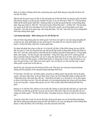 29
ñ nh v x ph t xe không chính ch ; cùng hàng ch c quy t ñ nh tăng giá xăng d u r t tho i mái
c a B Tài chính.
M t b lu t t i quan tr ng c a b t c n n lu t pháp nào là B lu t Hình s cũng bao g m r t nhi u
ñi u kho n ch ng t s l m quy n, hà kh c t i m c vô lý c a Nhà nư c. ði u 79, “T i ho t ñ ng
nh m l t ñ chính quy n nhân dân”, không gì khác là s ñàn áp quy n l p h i và ho t ñ ng ñ ng
phái, tham gia chính tr . ði u 88, “T i tuyên truy n ch ng Nhà nư c”, và ði u 258, “T i l i d ng
các quy n t do dân ch xâm ph m l i ích c a Nhà nư c, quy n, l i ích h p pháp c a t ch c,
công dân”, tiêu di t t do ngôn lu n, c m công dân ñư c “nói x u” nhà nư c hay là nói nh ng ñi u
Nhà nư c không thích nghe.
L m d ng lu t pháp – ñi m chung c a các ch ñ ñ c tài
C n nói thêm r ng không ph i ch chính quy n Vi t Nam m i nghĩ ra vi c l m d ng lu t pháp ñ
có th tr c l i, ho c dành ph n l i cho mình (g i là “t o thu n l i cho công tác qu n lý, ñi u
hành”) và ñ y khó khăn, thi t thòi v phía ngư i dân.
S d ng lu t pháp làm công c tr n áp, v ra lu t ñ xi t dân, là ñ c ñi m chung c a m i ch ñ
ñ c tài, toàn tr . Liên Xô t ng lu t hóa vi c ñàn áp ñ i l p chính tr b ng ði u 58 B lu t Hình s
năm 1927, theo ñó, chính quy n có th b t gi t t c nh ng công dân b tình nghi là “có ho t ñ ng
ph n cách m ng”, “k thù c a giai c p công nhân”. Cũng nư c Nga, năm 2012, chính quy n ñã
ñưa ra m t ñ o lu t tai ti ng nh m vào các t ch c phi chính ph , k c t ch c qu c t như Ân xá
Qu c t , Giám sát Nhân quy n, và Minh b ch Qu c t . Hàng trăm t ch c Nga b thanh tra, l c
soát, thu gi tài li u. Lu t “nhân viên nư c ngoài” này c a Nga b coi như m t ñ o lu t vi ph m
nhân quy n và phá ho i xã h i dân s .
Quy n l c nào cũng tha hóa n u không b ki m soát. Nhà nư c nào cũng l m d ng lu t pháp,
nhưng ch ñ càng ñ c tài thì càng l m d ng lu t pháp nhi u hơn.
Vi t Nam, cho ñ n nay, r t nhi u ngư i, trong ñó có nh ng ngư i ng h dân ch -t do-nhân
quy n, v n quan ni m r ng “gì thì gì, ph i s ng và làm vi c theo ñúng hi n pháp và pháp lu t ñã”,
“ch p hành trư c, ñ u tranh thay ñ i sau”. Quan ñi m ñó nghe có v r t h p lý, ch có ñi u ngư i
ta chưa tr l i ñư c câu h i: V y n u nhà nư c c ý t n d ng lu t pháp làm công c ñ xâm ph m
t do c a công dân, vi ph m nhân quy n, thì sao? V n c ph i ch p hành (không bi t ñ n bao
gi )?
Không có cơ ch b o hi n, không có tòa án ñ c l p, không có qu c h i ñ i di n th c s , ngư i dân
Vi t Nam còn bi t làm gì ñ b o v t do c a h trư c Nhà nư c? ðây là lý do ñưa ñ n câu c a
mi ng c a nhi u ngư i: “Thì làm th nào ñư c, lu t pháp trong tay chúng nó, lu t là c a chúng nó
mà”.
Trong lúc chưa th có m t s c ép nào ñó bu c chính quy n ph i xem xét l i h th ng lu t pháp,
ñ c bi t là nh ng ñ o lu t quan tr ng như B lu t Hình s , thì vi c v n ñ ng ñ xóa b nh ng ñi u
kho n vi hi n như ði u 258 có th ñư c xem như m t bư c kh i ñ u.
 