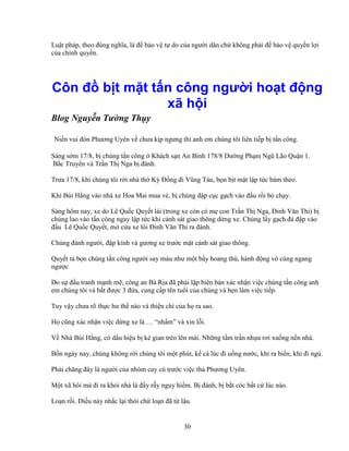 30
Lu t pháp, theo ñúng nghĩa, là ñ b o v t do c a ngư i dân ch không ph i ñ b o v quy n l i
c a chính quy n.
Côn ñ b t m t t n công ngư i ho t ñ ng
xã h i
Blog Nguy n Tư ng Th y
.Ni n vui ñón Phương Uyên v chưa k p ngưng thì anh em chúng tôi liên ti p b t n công.
Sáng s m 17/8, b chúng t n công Khách s n An Bình 178/8 Dư ng Ph m Ngũ Lão Qu n 1.
B c Truy n và Tr n Th Nga b ñánh.
Trưa 17/8, khi chúng tôi r i nhà th Kỳ ð ng ñi Vũng Tàu, b n b t m t l p t c bám theo.
Khi Bùi H ng vào nhà xe Hoa Mai mua vé, b chúng ñ p c c g ch vào ñ u r i b ch y.
Sáng hôm nay, xe do Lê Qu c Quy t lái (trong xe còn có m con Tr n Th Nga, ðinh Văn Thi) b
chúng lao vào t n công ngay l p t c khi c nh sát giao thông d ng xe. Chúng l y g ch ñá ñ p vào
ñ u Lê Qu c Quy t, m c a xe lôi ðinh Văn Thi ra ñánh.
Chúng ñánh ngư i, ñ p kính và gương xe trư c m t c nh sát giao thông.
Quy t t b n chúng t n công ngư i say máu như m t b y hoang thú, hành ñ ng vô cùng ngang
ngư c
Do s ñ u tranh m nh m , công an Bà R a ñã ph i l p biên b n xác nh n vi c chúng t n công anh
em chúng tôi và b t ñư c 3 ñ a, cung c p tên tu i c a chúng và h n làm vi c ti p.
Tuy v y chưa rõ th c hư th nào và thi n chí c a h ra sao.
H cũng xác nh n vi c d ng xe là … “nh m” và xin l i.
V Nhà Bùi H ng, có d u hi u b k gian trèo lên mái. Nh ng t m tr n nh a rơi xu ng n n nhà.
B n ngày nay, chúng không r i chúng tôi m t phút, k c lúc ñi u ng nư c, khi ra bi n, khi ñi ng .
Ph i chăng ñây là ngư i c a nhóm cay cú trư c vi c th Phương Uyên.
M t xã hôi mà ñi ra kh i nhà là ñ y r y nguy hi m. B ñánh, b b t cóc b t c lúc nào.
Lo n r i. ði u này nh c l i thôi ch lo n ñã t lâu.
 