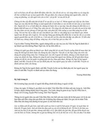 32
tu i và b b n côn ñ này ñánh ñ n khóc thét lên. Lúc ñó tôi xót xa, v i vàng nhào ra và cùng lúc
ñó b o v khách s n và m i ngư i ñ n. H g i ñi n cho công an nhưng m t ngư i ñ n, ch c là
công an phư ng, và v n ng i trên yên xe h i ‘cái gì ñó’ và sau ñó b ñi.
Chúng tôi thu x p ñ n nhà th ñi d l và sau ñó ra xe taxi v . Nhóm ngư i này ti p t c ñeo bám.
Ngay t i c a nhà th Kỳ ð ng có m t ngư i ñã c tình ñâm xe vào tôi khi tôi m c a xe taxi bư c
lên. Ngư i ñó r xe c tình ñâm tôi, nhưng tôi bư c lên xe taxi k p. Sau ñó chúng tôi ñ n b n xe
Qu n nh t ñ mua vè v Vũng Tàu, nhà c a tôi. Tôi cũng r t c n th n nói v i anh ch em là h ti p
t c ñeo bám v i tác phong c tình gây h n, nên ph i ñ ý khi xu ng xe taxi kh năng h s t n
công. Tôi nói bác lái xe ñ u sát vào c a khách s n. Khi xe v a d ng l i c a khách s n, nhóm
ngư i này ñã núp s n ngã tư .Tôi v a k p băng qua ñư ng ñ n ñi m l y vé mà lúc ñó có c trăm
ngư i quanh khu v c ñó vì là b n xe, 2 tên nào ñó v t lên c m hòn ñá ñ p vào ñ u tôi. V ñ n nhà
tôi hi n nay chúng cũng r t ñông, sáng nay ch có hai bây gi c ch c r i.
C u tù nhân Trương Minh ð c, ngư i ch ng ki n s vi c m con ch Tr n th Nga b ñánh khi
t i khách s n trên ñư ng Ph m Ngũ Lão, k l i ñi u di n ra :
Chúng tôi ngh qua ñêm t i khách s n. Bu i sáng khi tôi và anh Truy n xu ng ñ nh ñi mua th c ăn
sáng thì b t ng t dư i chân c u thang h t n công lên. V a ñó có ch Nga cũng v a trên c u
thang ñi xu ng b ng cháu Tài- 8 tháng tu i. Lúc ñó ngoài r t nhi u, nhưng có b n thanh niên
xông vào ñánh ch Nga. Riêng tôi cũng b m t trong b n ngư i này kh ng ch ñ gi t ñi n tho i,
nhưng tôi ñã b vào túi qu n và gi ng gi t nên h chưa gi t ñư c. Riêng ch Nga b hai ngư i
ñánh, anh B c Truy n la lên sao l i ñánh ph n ; hai ngư i quay l i n m c anh B c Truy n và
ñánh anh t i chân c u thang.
Riêng ch Nga b hai ngư i ñánh, anh B c Truy n la lên sao l i ñánh ph n ; hai ngư i quay l i
n m c anh B c Truy n và ñánh anh t i chân c u thang
Trương Minh ð c
K lu t trong tù
ðó là trư ng h p c a m t s ngư i b t ñ ng chính ki n ñang ngoài xã h i.
Cũng vào ngày 16 tháng 8, gia ñình c a tù nhân Tr n H u ð c ñi thăm anh này trong tù. Anh ð c
là hu c nhóm nh ng thanh niên Công giáo- Tin Lành, ñang b giam tù t i Tr i K3-Phú Sơn 4,
thu c xã C Lũng, huy n Phú Lương, t nh Thái Nguyên.
Thông tin t ngư i nhà c a anh Tr n H u ð c cho bi t anh này trư c ñó b bi t giam v i lý do mà
b n thân anh ð c cũng như gia ñình cho là không theo ñúng qui ñ nh. Em gái c a tù nhân Tr n
H u ð c khi ñang trên ñư ng t tr i giam v cho bi t như sau:
Lúc ra thăm anh thì g y hơn, m t mũi xanh xao hơn vì anh b bi t giam 10 ngày và tuy t th c t
hôm ñó 10 ngày luôn. Anh nói hôm kia ñưa anh ra còn t i t không ñi n i. Tôi h i lý do làm sao.
Anh nói h b o lý do g i thư; nhưng anh th y vô lý. Qui ñ nh cho g i thư, ñã qua ki m duy t c a
cán b Sơn và Triêm; nhưng khi ra g i l i không cho v i lý do h t s c vô lý. H còn ñưa 5 tù nhân
 