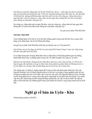 33
bên hình s sang làm ch ng gian nói là m c ñ th này, th n … Anh cũng nói chưa có trư ng
h p nào bi t giam mà gi ng như anh. Trư c lúc bi t giam ph i qua hai l n c nh cáo: l n th nh t
r i l n th hai; nhưng anh không ñư c m t l n c nh cáo nào. H xi ng tay, xi ng chân anh c
ngày l n ñêm. Anh nói xi ng tay, xi ng chân ch ban ngày thôi; nhưng ñ i v i anh c ban ñêm
luôn, không m m t phút, m t giây nào.
H xi ng tay, xi ng chân anh c ngày l n ñêm. Anh nói xi ng tay, xi ng chân ch ban ngày thôi;
nhưng ñ i v i anh c ban ñêm luôn, không m m t phút, m t giây nào
Em gái c a tù nhân Tr n H u ð c
Gi i ñáp- nh n ñ nh
Trư c nh ng hành x b cho là vô lý như th , nh ng ngư i trong cu c ñã ch t v n cơ quan ch c
năng và h nh n ñư c câu tr l i không th a ñáng.
Em gái c a tù nhân Tr n H u ð c trình bày l i chuy n x y ra Tr i giam K3:
Cán b b o vi c gì ch cũng c n k th ; lúc nào cũng b t l t ng li t ng tí. Làm vi c cũng tương
ñ i thôi, ñâu ph i tuy t ñ i ñư c.
Cù tù nhân lương tâm Trương Minh ð c ñưa ra nh n ñ nh v hành ñ ng ñánh ngư i t nh ng
thành ph n ñư c ông và nh ng ngư i trong cu c xác ñ nh là ngư i c a công an, an ninh:
ði u h t s c băn khoăn: không hi u h nh n ñư c l nh c a ai t n công ch Nga. Có th do ch
Nga là ngư i ñã xu t hi n Long An hôm trư c ñó t i phiên tòa phúc th m x Phương Uyên; vì
h ch nh m vào ch Nga. ðây là hành ñ ng mà tôi cho là h r t vô nhân tính.
Vào chi u ngày 16 tháng 8, nh ng ngư i ñ n Long An theo dõi phiên phúc th m hai sinh viên
Nguy n Phương Uyên và ðinh Nguyên Kha t ra h t s c vui m ng và hoan nghênh tuyên b c a
tòa gi m án phân n a cho c hai sinh viên và án treo cho sinh viên Nguy n Phương Uyên. Dư lu n
sau ñó cũng ph n nào hy v ng có thay ñ i gì ñó trong hành x c a phía nhà c m quy n. Tuy nhiên
vi c theo dõi, hành hung các ñ i tư ng b t ñ ng chính ki n, r i vi c tra t n tù nhân v n ti p t c
di n ra như trình bày c a nh ng ngư i trong cu c khi n cho chút hy v ng mong manh c a h b t t
m t.
Nghĩ gì v b n án Uyên - Kha
Thanh Quang, phóng viên RFA
 
