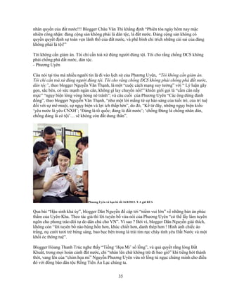 35
nhân quy n c a ñ t nư c!!! Blogger Châu Văn Thi kh ng ñ nh “Phiên tòa ngày hôm nay m c
nhiên công nh n: ñ ng c ng s n không ph i là dân t c, là ñ t nư c. ð ng c ng s n không có
quy n quy t ñ nh s toàn v n lãnh th c a ñ t nư c, và phê bình ch trích nh ng cái sai c a ñ ng
không ph i là t i!”
Tôi không c n gi m án. Tôi ch c n toà x ñúng ngư i ñúng t i. Tôi cho r ng ch ng ðCS không
ph i ch ng phá ñ t nư c, dân t c.
- Phương Uyên
Câu nói t i tòa mà nhi u ngư i tin là ñi vào l ch s c a Phương Uyên, “Tôi không c n gi m án.
Tôi ch c n toà x ñúng ngư i ñúng t i. Tôi cho r ng ch ng ðCS không ph i ch ng phá ñ t nư c,
dân t c”, theo blogger Nguy n Văn Th nh, là m t “cu c cách m ng suy tư ng” v i “ Lý lu n gãy
g n, s c bén, có s c m nh ngàn cân, không gì lay chuy n n i!” khi n gi i g i là “c m cân n y
m c” “ng y bi n lòng vòng hòng né tránh”; và câu cu i c a Phương Uyên “Các ông ñ ng ñánh
ñ ng”, theo blogger Nguy n Văn Th nh, “như m t l i m ng t s hào s ng c a tu i tr , c a trí tu
ñ i v i s mê mu i, s ng y bi n và l i ích th p hèn”, do ñó, “K t ñây, nh ng ng y bi n ki u
‘yêu nư c là yêu CNXH’; ‘ð ng là t qu c; ñ ng là ñ t nư c’; ‘ch ng ð ng là ch ng nhân dân,
ch ng ñ ng là có t i’… s không còn ñ t dung thân”.
Phương Uyên và b n bè t i 16/8/2013. T.A g i RFA
Qua bài “H u sinh kh úy”, blogger Dân Nguy n ñ c p t i “ni m vui l n” v nh ng b n án phúc
th m c a Uyên-Kha. Theo tác gi thì l i tuyên b v a nói c a Phương Uyên “có th l y làm tuyên
ngôn cho phong trào ñòi t do dân ch cho VN”. Vì sao ? B i vì, blogger Dân Nguy n gi i thích,
không còn “l i tuyên b nào hùng h n hơn, khúc chi t hơn, ñanh thép hơn ! Hình nh chi c áo
tr ng, n cư i tươi tr b ng sáng, bao b c bên trong là trái tim r c cháy tình yêu ð t Nư c và m t
kh i óc thông tu ”.
Blogger Hòang Thanh Trúc nghe th y “Ti ng ‘H a Mi’ s l ng”, và qu quy t r ng lòng B t
Khu t, trong m i hoàn c nh ñ t nư c, ch “nhân lên ch không tr ñi bao gi ” khi ti ng hót thánh
thót, vang lên c a “chim h a mi” Nguy n Phương Uyên v a s l ng tù ng c ch ng minh cho ñi u
ñó v i ñ ng bào dân t c R ng Tiên Âu L c chúng ta.
 