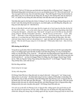 36
Khi mô t “Tu i tr VN hôm nay qua hình nh c a Nguyên Kha và Phương Uyên”, blogger Vũ
B t Khu t kh ng ñ nh là dù k t qu xét x có ra sao thì phiên tòa t i VN “v n c là m t trò h ” và
“hai con ngư i tu i tr này v n c là m t bi u tư ng”. Theo MS Nguy n Trung Tôn thì dù b n án
phúc th m Long An có như th nào ñi chăng n a, ñó cũng là “h i chuông th c t nh cho th h tr
VN”, và “phiên tòa này không th ch m d t ñư c tinh th n ñ u tranh c a ngư i dân Vi t”.
Tinh th n ñ u tranh y th hi n r t rõ hôm 16 tháng 8 v a r i, như blogger Hoàng Hưng mô t , ñó
là m t “cu c bi u dương khí th c a lương tri, c a chính nghĩa, c a tình ñ ng bào, ñ ng ñ i, c a
lòng yêu nư c ñ p tuy t v i”. Khí th ñó là:
Bà m tr ñ u ñ a bé m t tu i trư c ng c l n l i c ngàn cây s vào Long An chia l a cho hai bà
m c a Uyên và Kha; …các c b y mươi cùng các cháu gái trai n m lăn xu ng ñư ng ch n bánh
xe hung b o b t ngư i;…ti ng hát vang “D y mà ñi” do ngư i c u tù Côn ð o tóc b c phơ kh i
gi ng, ti ng hô “ð ñ o Trung Qu c xâm lư c”, “ð ñ o b n tay sai bán nư c!”, “Uyên – Kha
vô t i”… ñánh th c c khu trung tâm thành ph Tân An;… m t bà bán quán ch y t i ôm ch m
ngư i m có con ñang lâm n n, khi n hàng trăm ngư i ñi ñư ng d ng l i l ng nghe. Hãy nhìn
c nh m t r ng công an c nh sát, dân phòng t v … ngây m t nghe m t ngư i ñàn bà sang s ng
kêu g i “Hãy tìm m t l i quay súng tr v v i nhân dân”! Phiên phúc th m Uyên – Kha s ñi vào
l ch s …
H i chuông cho th h tr
Trong khi án quy t phúc th m y khi n không nh ng c trăm ngư i ng h bên ngoài pháp ñình
cùng vô s nh ng ngư i quan tâm ñ n s ph n Uyên-Kha ñang hư ng v Long An ñã b t khóc
m ng vui, hòa l n ti ng v tay, hoan hô…, thì hình nh c m ñ ng không kém cũng ñã di n ra m t
ngày trư c phiên phúc th m, khi tâm tr ng ngư i thương m n Uyên-Kha “như chìm trong m t c m
xúc ñè nén khó t ” – nói theo l i blogger Ph m Chí Dũng, hay như blogger Huỳnh Ng c Chênh
mô t , “M t c a Nguy n Tư ng Th y dư ng như ñang nhòe ñi” và r i blogger “Nguy n Tư ng
Th y ñã b c khóc, nư c m t ràn r a”…
Khi lên ti ng c nh báo:
Giam tương lai vào ng c
T h y ch n dung thân
GS Hòang Xuân Phú lưu ý r ng nhà nư c t xưng là nhà nư c “pháp quy n” mà “trưng ra quá
nhi u phiên tòa phi pháp”. H nhân danh công lý mà l i vi ph m c Hi n pháp và lu t pháp, b t
ch p l ph i cùng s th t. GS Hòang Xuân Phú kh ng ñ nh r ng Phương Uyên và Nguyên Kha là
hai thanh niên yêu nư c ñ n m c dám d n thân… “H yêu nư c theo cách c a h . Nhà c m quy n
không ưa ki u yêu nư c y, ñi u ñó cũng d hi u, b i chính Phương Uyên và Nguyên Kha cũng
không ưa ki u yêu nư c c a phía c m quy n”. GS Hòang Xuân Phú c nh cáo:
V i cách x s như ñ i v i Phương Uyên và Nguyên Kha, nh ng ngư i c m quy n hi n nay ñã
d y cho th h tr m t bài h c r t x u, r ng: ñ t nư c này thì không th ch p nh n b t ñ ng
chính ki n, không th chung s ng v i nh ng ngư i ñ i l p, mà ph i cương quy t di t b như k thù
 