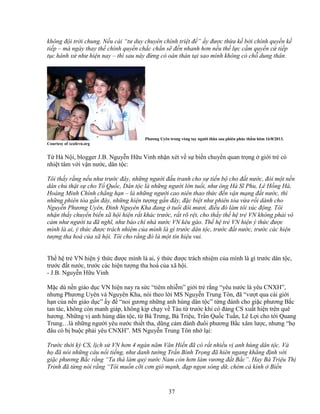 37
không ñ i tr i chung. N u cái “tư duy chuyên chính tri t ñ ” y ñư c th a k b i chính quy n k
ti p – mà ngày thay th chính quy n ch c ch n s ñ n nhanh hơn n u th l c c m quy n c ti p
t c hành x như hi n nay – thì sau này ñ ng có oán thán t i sao mình không có ch dung thân.
Phương Uyên trong vòng tay ngư i thân sau phiên phúc th m hôm 16/8/2013.
Courtesy of xcafevn.org
T Hà N i, blogger J.B. Nguy n H u Vinh nh n xét v s bi n chuy n quan tr ng gi i tr có
nhi t tâm v i v n nư c, dân t c:
Tôi th y r ng n u như trư c ñây, nh ng ngư i ñ u tranh cho s ti n b cho ñ t nư c, ñòi m t n n
dân ch th t s cho T Qu c, Dân t c là nh ng ngư i l n tu i, như ông Hà Sĩ Phu, Lê H ng Hà,
Hoàng Minh Chính ch ng h n – là nh ng ngư i cao niên thao th c ñ n v n m ng ñ t nư c, thì
nh ng phiên tòa g n ñây, nh ng hi n tư ng g n ñây, ñ c bi t như phiên tòa v a r i dành cho
Nguy n Phương Uyên, ðinh Nguyên Kha ñang tu i ñôi mươi, ñi u ñó làm tôi xúc ñ ng. Tôi
nh n th y chuy n bi n xã h i hi n r t khác trư c, r t rõ r t, cho th y th h tr VN không ph i vô
c m như ngư i ta ñã nghĩ, như báo chí nhà nư c VN kêu gào. Th h tr VN hi n ý th c ñư c
mình là ai, ý th c ñư c trách nhi m c a mình là gì trư c dân t c, trư c ñ t nư c, trư c các hi n
tư ng tha hoá c a xã h i. Tôi cho r ng ñó là m t tín hi u vui.
Th h tr VN hi n ý th c ñư c mình là ai, ý th c ñư c trách nhi m c a mình là gì trư c dân t c,
trư c ñ t nư c, trư c các hi n tư ng tha hoá c a xã h i.
- J.B. Nguy n H u Vinh
M c dù n n giáo d c VN hi n nay ra s c “tiêm nhi m” gi i tr r ng “yêu nư c là yêu CNXH”,
nhưng Phương Uyên và Nguyên Kha, nói theo l i MS Nguy n Trung Tôn, ñã “vư t qua cái gi i
h n c a n n giáo d c” y ñ “noi gương nh ng anh hùng dân t c” t ng ñánh cho gi c phương B c
tan tác, không còn manh giáp, không k p ch y v Tàu t trư c khi có ñ ng CS xu t hi n trên quê
hương. Nh ng v anh hùng dân t c, t Bà Trưng, Bà Tri u, Tr n Qu c Tu n, Lê L i cho t i Quang
Trung…là nh ng ngư i yêu nư c thi t tha, dũng c m ñánh ñu i phương B c xâm lư c, nhưng “h
ñâu có b bu c ph i yêu CNXH”. MS Nguy n Trung Tôn nh l i:
Trư c th i kỳ CS, l ch s VN hơn 4 ngàn năm Văn Hi n ñã có r t nhi u v anh hùng dân t c. Và
h ñã nói nh ng câu n i ti ng, như danh tư ng Tr n Bình Tr ng ñã hiên ngang kh ng ñ nh v i
gi c phương B c r ng “Ta thà làm qu nư c Nam còn hơn làm vương ñ t B c”. Hay Bà Tri u Th
Trinh ñã t ng nói r ng “Tôi mu n c i cơn gió m nh, ñ p ng n sóng d , chém cá kình Bi n
 