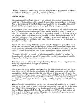 39
Môn h c Mác Lê Nin là b t bu c trong các trư ng ñ i h c Vi t Nam. Nay nhà nư c Vi t Nam l i
mu n khuy n khích h c môn h c này b ng cách treo gi i thư ng.
Môn h c b t bu c ...
V a qua Th tư ng Nguy n T n Dũng ñã ký m t ngh ñ nh, theo ñó thì các tân sinh viên ch n
ngành h c, và dĩ nhiên ch n s nghi p c a cu c ñ i mình, là các ngành nghiên c u v ch nghĩa
Mác Lê Nin và tư tư ng H Chí Minh s ñư c mi n h c phí. Tin này ñã ñ oc hãng th ng t n AP
ñưa l i, và nh n m nh r ng s c m nh c a th tru ng ñã ch ng l i nh ng môn h c này.
M t gi ng viên ñ i h c kinh t t i thành ph H Chí Minh cho chúng tôi bi t là s ti t c a các môn
Mác Lê Nin b c ñ i h c thu c nhóm ngành kinh t là 60 ti t 2 năm ñ i cương, 75 ti t khi vào
năm 3 t c chuyên ngành, b c cao h c là 90 ti t, nay chu n b nâng lên 120 ti t. Ngòai ra còn có
các môn L ch s ñ ng c ng s n Vi t Nam, tư tư ng H Chí Minh. ð i v i các sinh viên kinh t ,
còn có m t môn n a là L ch s các h c thuy t kinh t có 45 ti t h c, nhưng trong ñó có 30 ti t
dành cho kinh t Mác Lê Nin. Và theo ngư i gi ng viên ð i h c kinh t này thì s gi dùng vào
các môn h c này là quá nhi u.
ð i v i sinh viên c a các ngành khoa h c t nhiên tư ng ñâu không có liên quan gì ñ n chính tr
hay Mác xít, sinh viên cũng b b t bu c ph i h c các môn này. M t b n sinh viên ñang h c năm
th ba ngành công ngh sinh h c t i thành ph H chí Minh cho chúng tôi bi t là t ng s th i gian
c a t t c các môn có liên quan ñ n chính tr là 6%. B n sinh viên này cho chúng tôi bi t,
“B n em h c ñ tr bài cho qua thôi, ch nh ng môn này ch ng giúp ích gì cho mình c . Vi c
khuy n khích h c môn này như mi n phí thì em th y không c n thi t vì n u nghiên c u mà không
ng d ng ñư c thì ch gi i quy t ñư c v n ñ gì.”
Vi c khuy n khích h c môn này như mi n phí thì em th y không c n thi t vì n u nghiên c u mà
không ng d ng ñư c thì ch gi i quy t ñư c v n ñ gì.
- M t SV TPHCM
Chương trình giáo d c ñ i h c hi n nay c a Vi t Nam v n là h u thân c a m t phiên b n chương
trình ñ i h c c a Liên Xô và nh ng nư c c ng s n cũ. Trong các chương trình này các môn h c
chính tr ñóng vai trò r t quan tr ng. Môn ch nghĩa Mác Lê Nin ñư c xem như tri t h c, và sinh
viên c a t t c các qu c gia này ch h c duy nh t là tri t h c Mác Lê Nin, dù r ng t c chí kim, t
ñông sang tây, có hàng trăm h tư tư ng, tri t lý khác nhau. Lý do là ch nghĩa này là ch nghĩa
mà ñ ng c ng s n c m quy n theo ñu i, và ñ ng c ng s n không ch p nh n s khác bi t tư tư ng
nào c .
Khi h th ng c ng s n s p ñ , có hai qu c gia ðông Á là Trung Qu c và Vi t Nam ñã ch p nh n
ph n nào vai trò c a kinh t th trư ng. Nhưng ñây ñ ng c ng s n v n ñ c tôn c m quy n, và ñ c
tôn ý th c h , t c là ch nghĩa Mác Lê Nin v n ñư c xem là tư tư ng mà xã h i c n h c h i và
th c thi nh ng gì mà ch nghĩa ñó ñ ra. Th cho nên Mác xít và Lê Nin Nít v n là môn h c b t
bu c trong t t c các ð i h c, nơi ñào t o nh ng ngư i n m v n m nh qu c gia tương lai, m t
qu c gia ñư c hình dung là Mác xít Lê Nin nít.
 