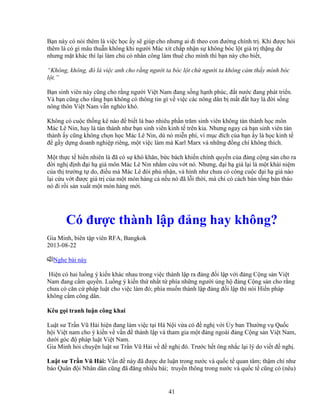 41
B n này có nói thêm là vi c h c y s giúp cho nhưng ai ñi theo con ñư ng chính tr . Khi ñư c h i
thêm là có gì mâu thu n không khi ngư i Mác xít ch p nh n s không bóc l t giá tr th ng dư
nhưng m t khác thì l i làm ch có nhân công làm thuê cho mình thì b n này cho bi t,
“Không, không, ñó là vi c anh cho r ng ngư i ta bóc l t ch ngư i ta không c m th y mình bóc
l t.”
B n sinh viên này cũng cho r ng ngư i Vi t Nam ñang s ng h nh phúc, ñ t nư c ñang phát tri n.
Và b n cũng cho r ng b n không có thông tin gì v vi c các nông dân b m t ñ t hay là ñ i s ng
nông thôn Vi t Nam v n nghèo khó.
Không có cu c th ng kê nào ñ bi t là bao nhiêu ph n trăm sinh viên không tán thành h c môn
Mác Lê Nin, hay là tán thành như b n sinh viên kinh t trên kia. Nhưng ngay c b n sinh viên tán
thành y cũng không ch n h c Mác Lê Nin, dù nó mi n phí, vì m c ñích c a b n y là h c kinh t
ñ g y d ng doanh nghi p riêng, m t vi c làm mà Karl Marx và nh ng ñ ng chí không thích.
M t th c t hi n nhiên là ñã có s khó khăn, b c bách khi n chính quy n c a ñ ng c ng s n cho ra
ñ i ngh ñ nh ñ i h giá môn Mác Lê Nin nh m c u v t nó. Nhưng, ñ i h giá l i là m t khái ni m
c a th trư ng t do, ñi u mà Mác Lê ñòi ph nh n, và hình như chưa có công cu c ñ i h giá nào
l i c u v t ñư c giá tr c a m t món hàng c n u nó ñã l i th i, mà ch có cách bán t ng bán tháo
nó ñi r i s n xu t m t món hàng m i.
Có ñư c thành l p ñ ng hay không?
Gia Minh, biên t p viên RFA, Bangkok
2013-08-22
Nghe bài này
Hi n có hai lu ng ý ki n khác nhau trong vi c thành l p ra ñ ng ñ i l p v i ñ ng C ng s n Vi t
Nam ñang c m quy n. Lu ng ý ki n th nh t t phía nh ng ngư i ng h ñ ng C ng s n cho r ng
chưa có căn c pháp lu t cho vi c làm ñó; phía mu n thành l p ñ ng ñ i l p thì nói Hi n pháp
không c m công dân.
Kêu g i tranh lu n công khai
Lu t sư Tr n Vũ H i hi n ñang làm vi c t i Hà N i v a có ñ ngh v i y ban Thư ng v Qu c
h i Vi t nam cho ý ki n v v n ñ thành l p và tham gia m t ñ ng ngoài ñ ng C ng s n Vi t Nam,
dư i góc ñ pháp lu t Vi t Nam.
Gia Minh h i chuy n lu t sư Tr n Vũ H i v ñ ngh ñó. Trư c h t ông nh c l i lý do vi t ñ ngh .
Lu t sư Tr n Vũ H i: V n ñ này ñã ñư c dư lu n trong nư c và qu c t quan tâm; th m chí như
báo Quân ñ i Nhân dân cũng ñã ñăng nhi u bài; truy n thông trong nư c và qu c t cũng có (nêu)
 