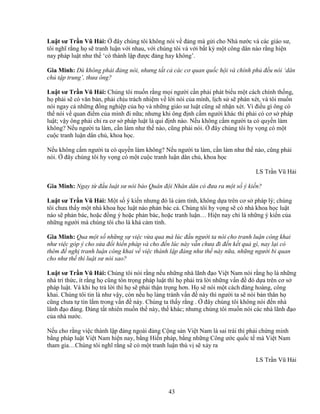 43
Lu t sư Tr n Vũ H i: ñây chúng tôi không nói v ñ ng mà g i cho Nhà nư c và các giáo sư,
tôi nghĩ r ng h s tranh lu n v i nhau, v i chúng tôi và v i b t kỳ m t công dân nào r ng hi n
nay pháp lu t như th ‘có thành l p ñư c ñ ng hay không’.
Gia Minh: Dù không ph i ñ ng nói, nhưng t t c các cơ quan qu c h i và chính ph ñ u nói ‘dân
ch t p trung’, thưa ông?
Lu t sư Tr n Vũ H i: Chúng tôi mu n r ng m i ngư i c n ph i phát bi u m t cách chính th ng,
h ph i s có văn b n, ph i ch u trách nhi m v l i nói c a mình, l ch s s phán xét, và tôi mu n
nói ngay c nh ng ñ ng nghi p c a h và nh ng giáo sư lu t cũng s nh n xét. Vì ñi u gì ông có
th nói v quan ñi m c a mình ñi n a; nhưng khi ông ñ nh c m ngư i khác thì ph i có cơ s pháp
lu t; v y ông ph i ch ra cơ s pháp lu t là qui ñ nh nào. N u không c m ngư i ta có quy n làm
không? N u ngư i ta làm, c n làm như th nào, cũng ph i nói. ñây chúng tôi hy v ng có m t
cu c tranh lu n dân ch , khoa h c.
N u không c m ngư i ta có quy n làm không? N u ngư i ta làm, c n làm như th nào, cũng ph i
nói. ñây chúng tôi hy v ng có m t cu c tranh lu n dân ch , khoa h c
LS Tr n Vũ H i
Gia Minh: Ngay t ñ u lu t sư nói báo Quân ñ i Nhân dân có ñưa ra m t s ý ki n?
Lu t sư Tr n Vũ H i: M t s ý ki n nhưng ñó là c m tính, không d a trên cơ s pháp lý; chúng
tôi chưa th y m t nhà khoa h c lu t nào ph n bác c . Chúng tôi hy v ng s có nhà khoa h c lu t
nào s ph n bác, ho c ñ ng ý ho c ph n bác, ho c tranh lu n… Hi n nay ch là nh ng ý ki n c a
nh ng ngư i mà chúng tôi cho là khá c m tính.
Gia Minh: Qua m t s nh ng s vi c v a qua mà lúc ñ u ngư i ta nói cho tranh lu n công khai
như vi c góp ý cho s a ñ i hi n pháp và cho ñ n lúc này v n chưa ñi ñ n k t qu gì, nay l i có
thêm ñ ngh tranh lu n công khai v vi c thành l p ñ ng như th này n a, nh ng ngư i bi quan
cho như th thì lu t sư nói sao?
Lu t sư Tr n Vũ H i: Chúng tôi nói r ng n u nh ng nhà lãnh ñ o Vi t Nam nói r ng h là nh ng
nhà trí th c, ít r ng h cũng tôn tr ng pháp lu t thì h ph i tr l i nh ng v n ñ ñó d a trên cơ s
pháp lu t. Và khi h tr l i thì h s ph i th n tr ng hơn. H s nói m t cách ñàng hoàng, công
khai. Chúng tôi tin là như v y, còn n u h l ng tránh v n ñ này thì ngư i ta s nói b n thân h
cũng chưa t tin l m trong v n ñ này. Chúng ta th y r ng . ñây chúng tôi không nói ñ n nhà
lãnh ñ o ñ ng. ð ng t t nhiên mu n th này, th khác; nhưng chúng tôi mu n nói các nhà lãnh ñ o
c a nhà nư c.
N u cho r ng vi c thành l p ñ ng ngoài ñ ng C ng s n Vi t Nam là sai trái thì ph i ch ng minh
b ng pháp lu t Vi t Nam hi n nay, b ng Hi n pháp, b ng nh ng Công ư c qu c t mà Vi t Nam
tham gia…Chúng tôi nghĩ r ng s có m t tranh lu n thú v s x y ra
LS Tr n Vũ H i
 