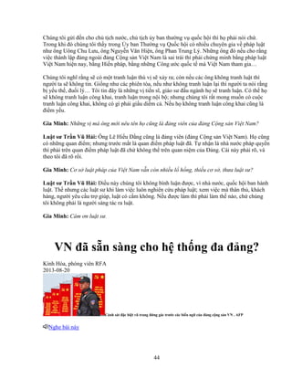 44
Chúng tôi g i ñ n cho ch t ch nư c, ch t ch y ban thư ng v qu c h i thì h ph i nói ch .
Trong khi ñó chúng tôi th y trong y ban Thư ng v Qu c h i có nhi u chuyên gia v pháp lu t
như ông Uông Chu Lưu, ông Nguy n Văn Hi n, ông Phan Trung Lý. Nh ng ông ñó n u cho r ng
vi c thành l p ñ ng ngoài ñ ng C ng s n Vi t Nam là sai trái thì ph i ch ng minh b ng pháp lu t
Vi t Nam hi n nay, b ng Hi n pháp, b ng nh ng Công ư c qu c t mà Vi t Nam tham gia…
Chúng tôi nghĩ r ng s có m t tranh lu n thú v s x y ra; còn n u các ông không tranh lu t thì
ngư i ta s không tin. Gi ng như các phiên tòa, n u như không tranh lu n l i thì ngư i ta nói r ng
b y u th , ñu i lý… Tôi tin ñây là nh ng v ti n sĩ, giáo sư ñ u ngành h s tranh lu n. Có th h
s không tranh lu n công khai, tranh lu n trong n i b ; nhưng chúng tôi r t mong mu n có cu c
tranh lu n công khai, không có gì ph i gi u di m c . N u h không tranh lu n công khai cũng là
ñi m y u.
Gia Minh: Nh ng v mà ông m i nêu tên h cũng là ñ ng viên c a ñ ng C ng s n Vi t Nam?
Lu t sư Tr n Vũ H i: Ông Lê Hi u ð ng cũng là ñ ng viên (ñ ng C ng s n Vi t Nam). H cũng
có nh ng quan ñi m; nhưng trư c m t là quan ñi m pháp lu t ñã. T nh n là nhà nư c pháp quy n
thì ph i trên quan ñi m pháp lu t ñã ch không th trên quan ni m c a ð ng. Cái này ph i rõ, và
theo tôi ñã rõ r i.
Gia Minh: Cơ s lu t pháp c a Vi t Nam v n còn nhi u l h ng, thi u cơ s , thưa lu t sư?
Lu t sư Tr n Vũ H i: ði u này chúng tôi không bình lu n ñư c, vì nhà nư c, qu c h i ban hành
lu t. Th nhưng các lu t sư khi làm vi c luôn nghiên c u pháp lu t; xem vi c mà thân th , khách
hàng, ngư i yêu c u tr giúp, lu t có c m không. N u ñư c làm thì ph i làm th nào, ch chúng
tôi không ph i là ngư i sáng tác ra lu t.
Gia Minh: Cám ơn lu t sư.
VN ñã s n sàng cho h th ng ña ñ ng?
Kính Hòa, phóng viên RFA
2013-08-20
C nh sát ñ c bi t vũ trang ñ ng gác trư c các bi u ng c a ñ ng c ng s n VN . AFP
Nghe bài này
 