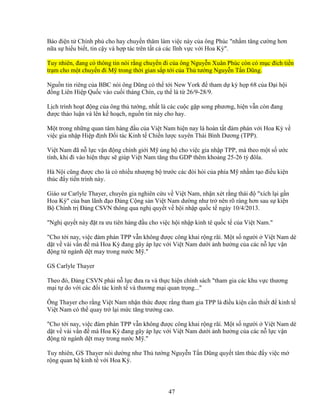 47
Báo ñi n t Chính ph cho hay chuy n thăm làm vi c này c a ông Phúc nh m tăng cư ng hơn
n a s hi u bi t, tin c y và h p tác trên t t c các lĩnh v c v i Hoa Kỳ.
Tuy nhiên, ñang có thông tin nói r ng chuy n ñi c a ông Nguy n Xuân Phúc còn có m c ñích ti n
tr m cho m t chuy n ñi M trong th i gian s p t i c a Th tư ng Nguy n T n Dũng.
Ngu n tin riêng c a BBC nói ông Dũng có th t i New York ñ tham d kỳ h p 68 c a ð i h i
ñ ng Liên Hi p Qu c vào cu i tháng Chín, c th là t 26/9-28/9.
L ch trình ho t ñ ng c a ông th tư ng, nh t là các cu c g p song phương, hi n v n còn ñang
ñư c th o lu n và lên k ho ch, ngu n tin này cho hay.
M t trong nh ng quan tâm hàng ñ u c a Vi t Nam hi n nay là hoàn t t ñàm phán v i Hoa Kỳ v
vi c gia nh p Hi p ñ nh ð i tác Kinh t Chi n lư c xuyên Thái Bình Dương (TPP).
Vi t Nam ñã n l c v n ñ ng chính gi i M ng h cho vi c gia nh p TPP, mà theo m t s ư c
tính, khi ñi vào hi n th c s giúp Vi t Nam tăng thu GDP thêm kho ng 25-26 t ñôla.
Hà N i cũng ñư c cho là có nhi u như ng b trư c các ñòi h i c a phía M nh m t o ñi u ki n
thúc ñ y ti n trình này.
Giáo sư Carlyle Thayer, chuyên gia nghiên c u v Vi t Nam, nh n xét r ng thái ñ xích l i g n
Hoa Kỳ c a ban lãnh ñ o ð ng C ng s n Vi t Nam dư ng như tr nên rõ ràng hơn sau s ki n
B Chính tr ð ng CSVN thông qua ngh quy t v h i nh p qu c t ngày 10/4/2013.
Ngh quy t này ñ t ra ưu tiên hàng ñ u cho vi c h i nh p kinh tê qu c t c a Vi t Nam.
Cho t i nay, vi c ñàm phán TPP v n không ñư c công khai r ng rãi. M t s ngư i Vi t Nam dè
d t v vài v n ñ mà Hoa Kỳ ñang gây áp l c v i Vi t Nam dư i nh hư ng c a các n l c v n
ñ ng t ngành d t may trong nư c M .
GS Carlyle Thayer
Theo ñó, ð ng CSVN ph i n l c ñưa ra và th c hi n chính sách tham gia các khu v c thương
m i t do v i các ñ i tác kinh t và thương m i quan tr ng...
Ông Thayer cho r ng Vi t Nam nh n th c ñư c r ng tham gia TPP là ñi u ki n c n thi t ñ kinh t
Vi t Nam có th quay tr l i m c tăng trư ng cao.
Cho t i nay, vi c ñàm phán TPP v n không ñư c công khai r ng rãi. M t s ngư i Vi t Nam dè
d t v vài v n ñ mà Hoa Kỳ ñang gây áp l c v i Vi t Nam dư i nh hư ng c a các n l c v n
ñ ng t ngành d t may trong nư c M .
Tuy nhiên, GS Thayer nói dư ng như Th tư ng Nguy n T n Dũng quy t tâm thúc ñ y vi c m
r ng quan h kinh t v i Hoa Kỳ.
 