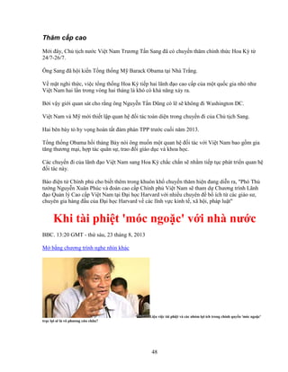 48
Thăm c p cao
M i ñây, Ch t ch nư c Vi t Nam Trương T n Sang ñã có chuy n thăm chính th c Hoa Kỳ t
24/7-26/7.
Ông Sang ñã h i ki n T ng th ng M Barack Obama t i Nhà Tr ng.
V m t nghi th c, vi c t ng th ng Hoa Kỳ ti p hai lãnh ñ o cao c p c a m t qu c gia nh như
Vi t Nam hai l n trong vòng hai tháng là khó có kh năng x y ra.
B i v y gi i quan sát cho r ng ông Nguy n T n Dũng có l s không ñi Washington DC.
Vi t Nam và M m i thi t l p quan h ñ i tác toàn di n trong chuy n ñi c a Ch t ch Sang.
Hai bên bày t hy v ng hoàn t t ñàm phán TPP trư c cu i năm 2013.
T ng th ng Obama h i tháng B y nói ông mu n m t quan h ñ i tác v i Vi t Nam bao g m gia
tăng thương m i, h p tác quân s , trao ñ i giáo d c và khoa h c.
Các chuy n ñi c a lãnh ñ o Vi t Nam sang Hoa Kỳ ch c ch n s nh m ti p t c phát tri n quan h
ñ i tác này.
Báo ñi n t Chính ph cho bi t thêm trong khuôn kh chuy n thăm hi n ñang di n ra, Phó Th
tư ng Nguy n Xuân Phúc và ñoàn cao c p Chính ph Vi t Nam s tham d Chương trình Lãnh
ñ o Qu n lý Cao c p Vi t Nam t i ð i h c Harvard v i nhi u chuyên ñ b ích t các giáo sư,
chuyên gia hàng ñ u c a ð i h c Harvard v các lĩnh v c kinh t , xã h i, pháp lu t
Khi tài phi t 'móc ngo c' v i nhà nư c
BBC. 13:20 GMT - th sáu, 23 tháng 8, 2013
M b ng chương trình nghe nhìn khác
Li u vi c tài phi t và các nhóm l i ích trong chính quy n 'móc ngo c'
tr c l i s là vô phương c u ch a?
 