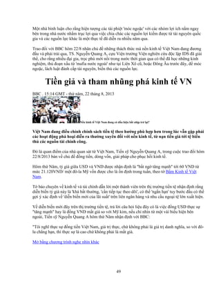 49
M t nhà bình lu n cho r ng hi n tư ng các tài phi t 'móc ngo c' v i các nhóm l i ích n m ngay
bên trong nhà nư c nh m tr c l i qua vi c chia chác các ngu n l i ki m ñư c t tài nguyên qu c
gia và các ngu n l c khác là m t th c t ñã di n ra nhi u năm qua.
Trao ñ i v i BBC hôm 22/8 nhân ch ñ nh ng thách th c mà n n kinh t Vi t Nam ñang ñương
ñ u và ph i tr i qua, TS. Nguy n Quang A, c u Vi n trư ng Vi n nghiên c u ñ c l p IDS ñã gi i
th , cho r ng nhi u ñ i gia, tr c phú m i n i trong nư c th i gian qua có th ñã h c nh ng kinh
nghi m, th ño n x u t 'mafia nư c ngoài' như t i Liên Xô cũ, ho c ðông Âu trư c ñây, ñ móc
ngo c, lách lu t ñánh c p tài nguyên, bi n th các ngu n l c.
Ti n gi và tham nhũng phá kinh t VN
BBC . 15:14 GMT - th năm, 22 tháng 8, 2013
N n kinh t Vi t Nam ñang có d u hi u b t nh p tr l i?
Vi t Nam ñang ñi u ch nh chính sách ti n t theo hư ng phù h p hơn trong lúc v n g p ph i
các ho t ñ ng phá ho i di n ra thư ng xuyên ñ i v i n n kinh t , t n n ti n gi t i t bi n
th các ngu n tài chính công.
ðó là quan ñi m c a nhà quan sát t Vi t Nam, Ti n s Nguy n Quang A, trong cu c trao ñ i hôm
22/8/2013 bàn v ch ñ ñ ng ti n, dòng v n, gi i pháp cho ph c h i kinh t .
Hôm th Năm, t giá gi a USD và VND ñư c nh n ñ nh là b t ng tăng m nh t i 60 VND t
m c 21.120VND/ m t ñô-la M v n ñư c cho là n ñ nh trong tu n, theo t B m Kinh t Vi t
Nam.
T báo chuyên v kinh t và tài chính d n l i m t thành viên trên th trư ng ti n t nh n ñ nh r ng
di n bi n t giá này là 'khá b t thư ng, 'c n ti p t c theo dõi', có th 'ng n h n' tuy bư c ñ u có th
g i ý xác ñ nh v 'di n bi n m i c a lãi su t' trên liên ngân hàng và nhu c u ngo i t l n xu t hi n.
V di n bi n m i ñây trên th trư ng ti n t , tr l i câu h i li u ñây có là vi c ñ ng USD th c s
tăng m nh hay là ñ ng VND m t giá so v i M kim, n u ch nhìn t m t vài bi u hi n bên
ngoài, Ti n s Nguy n Quang A hôm th Năm nh n ñ nh v i BBC:
Tôi nghĩ th c s ñ ng ti n Vi t Nam, giá tr th c, ch không ph i là giá tr danh nghĩa, so v i ñô-
la ch ng h n, thì th c s là cao ch không ph i là m t giá.
M b ng chương trình nghe nhìn khác
 